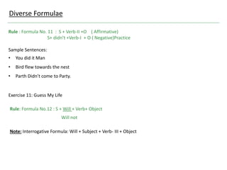Rule : Formula No. 11 : S + Verb-II +O ( Affirmative)
S+ didn’t +Verb-I + O ( Negative)Practice
Sample Sentences:
• You did it Man
• Bird flew towards the nest
• Parth Didn’t come to Party.
Exercise 11: Guess My Life
Diverse Formulae
Rule: Formula No.12 : S + Will + Verb+ Object
Will not
Note: Interrogative Formula: Will + Subject + Verb- III + Object
 