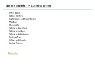 • Office Basics
• Late or no show
• Explanations and Presentations
• Meetings
• Phone calls
• Talking to Coworkers
• Talking to the Boss
• Talking to Subordinates
• Business Trips
• Offices and Cubicles
• Review Process
Spoken English – in Business setting
Discussion
 
