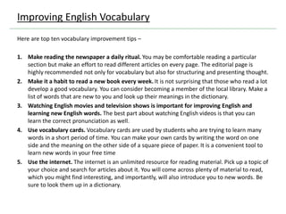 Here are top ten vocabulary improvement tips –
1. Make reading the newspaper a daily ritual. You may be comfortable reading a particular
section but make an effort to read different articles on every page. The editorial page is
highly recommended not only for vocabulary but also for structuring and presenting thought.
2. Make it a habit to read a new book every week. It is not surprising that those who read a lot
develop a good vocabulary. You can consider becoming a member of the local library. Make a
list of words that are new to you and look up their meanings in the dictionary.
3. Watching English movies and television shows is important for improving English and
learning new English words. The best part about watching English videos is that you can
learn the correct pronunciation as well.
4. Use vocabulary cards. Vocabulary cards are used by students who are trying to learn many
words in a short period of time. You can make your own cards by writing the word on one
side and the meaning on the other side of a square piece of paper. It is a convenient tool to
learn new words in your free time
5. Use the internet. The internet is an unlimited resource for reading material. Pick up a topic of
your choice and search for articles about it. You will come across plenty of material to read,
which you might find interesting, and importantly, will also introduce you to new words. Be
sure to look them up in a dictionary.
Improving English Vocabulary
 