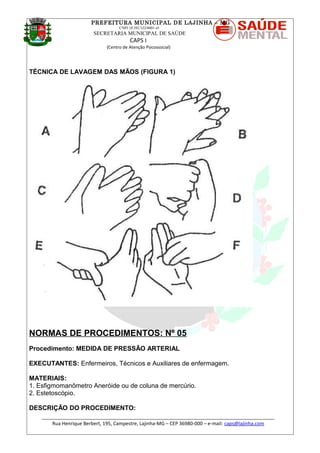 PREFEITURA MUNICIPAL DE LAJINHA – MG
CNPJ 18.392.522/0001-41
SECRETARIA MUNICIPAL DE SAÚDE
CAPS I
(Centro de Atenção Psicossocial)
TÉCNICA DE LAVAGEM DAS MÃOS (FIGURA 1)
NORMAS DE PROCEDIMENTOS: Nº 05
Procedimento: MEDIDA DE PRESSÃO ARTERIAL
EXECUTANTES: Enfermeiros, Técnicos e Auxiliares de enfermagem.
MATERIAIS:
1. Esfigmomanômetro Aneróide ou de coluna de mercúrio.
2. Estetoscópio.
DESCRIÇÃO DO PROCEDIMENTO:
_______________________________________________________________________________________
Rua Henrique Berbert, 195, Campestre, Lajinha-MG – CEP 36980-000 – e-mail: caps@lajinha.com
 