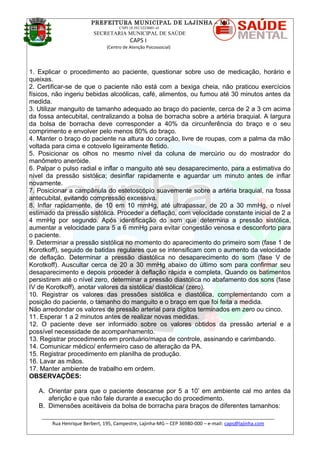 PREFEITURA MUNICIPAL DE LAJINHA – MG
CNPJ 18.392.522/0001-41
SECRETARIA MUNICIPAL DE SAÚDE
CAPS I
(Centro de Atenção Psicossocial)
1. Explicar o procedimento ao paciente, questionar sobre uso de medicação, horário e
queixas.
2. Certificar-se de que o paciente não está com a bexiga cheia, não praticou exercícios
físicos, não ingeriu bebidas alcoólicas, café, alimentos, ou fumou até 30 minutos antes da
medida.
3. Utilizar manguito de tamanho adequado ao braço do paciente, cerca de 2 a 3 cm acima
da fossa antecubital, centralizando a bolsa de borracha sobre a artéria braquial. A largura
da bolsa de borracha deve corresponder a 40% da circunferência do braço e o seu
comprimento e envolver pelo menos 80% do braço.
4. Manter o braço do paciente na altura do coração, livre de roupas, com a palma da mão
voltada para cima e cotovelo ligeiramente fletido.
5. Posicionar os olhos no mesmo nível da coluna de mercúrio ou do mostrador do
manômetro aneróide.
6. Palpar o pulso radial e inflar o manguito até seu desaparecimento, para a estimativa do
nível da pressão sistólica; desinflar rapidamente e aguardar um minuto antes de inflar
novamente.
7. Posicionar a campânula do estetoscópio suavemente sobre a artéria braquial, na fossa
antecubital, evitando compressão excessiva.
8. Inflar rapidamente, de 10 em 10 mmHg, até ultrapassar, de 20 a 30 mmHg, o nível
estimado da pressão sistólica. Proceder a deflação, com velocidade constante inicial de 2 a
4 mmHg por segundo. Após identificação do som que determina a pressão sistólica,
aumentar a velocidade para 5 a 6 mmHg para evitar congestão venosa e desconforto para
o paciente.
9. Determinar a pressão sistólica no momento do aparecimento do primeiro som (fase 1 de
Korotkoff), seguido de batidas regulares que se intensificam com o aumento da velocidade
de deflação. Determinar a pressão diastólica no desaparecimento do som (fase V de
Korotkoff). Auscultar cerca de 20 a 30 mmHg abaixo do último som para confirmar seu
desaparecimento e depois proceder à deflação rápida e completa. Quando os batimentos
persistirem até o nível zero, determinar a pressão diastólica no abafamento dos sons (fase
IV de Korotkoff), anotar valores da sistólica/ diastólica/ (zero).
10. Registrar os valores das pressões sistólica e diastólica, complementando com a
posição do paciente, o tamanho do manguito e o braço em que foi feita a medida.
Não arredondar os valores de pressão arterial para dígitos terminados em zero ou cinco.
11. Esperar 1 a 2 minutos antes de realizar novas medidas.
12. O paciente deve ser informado sobre os valores obtidos da pressão arterial e a
possível necessidade de acompanhamento.
13. Registrar procedimento em prontuário/mapa de controle, assinando e carimbando.
14. Comunicar médico/ enfermeiro caso de alteração da PA.
15. Registrar procedimento em planilha de produção.
16. Lavar as mãos.
17. Manter ambiente de trabalho em ordem.
OBSERVAÇÕES:
A. Orientar para que o paciente descanse por 5 a 10’ em ambiente cal mo antes da
aferição e que não fale durante a execução do procedimento.
B. Dimensões aceitáveis da bolsa de borracha para braços de diferentes tamanhos:
_______________________________________________________________________________________
Rua Henrique Berbert, 195, Campestre, Lajinha-MG – CEP 36980-000 – e-mail: caps@lajinha.com
 