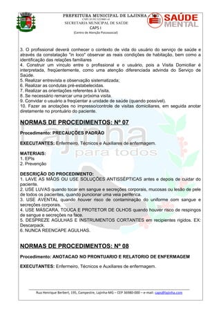 PREFEITURA MUNICIPAL DE LAJINHA – MG
CNPJ 18.392.522/0001-41
SECRETARIA MUNICIPAL DE SAÚDE
CAPS I
(Centro de Atenção Psicossocial)
3. O profissional deverá conhecer o contexto de vida do usuário do serviço de saúde e
através da constatação "in loco" observar as reais condições de habitação, bem como a
identificação das relações familiares
4. Construir um vínculo entre o profissional e o usuário, pois a Visita Domiciliar é
interpretada, freqüentemente, como uma atenção diferenciada advinda do Serviço de
Saúde.
5. Realizar entrevista e observação sistematizada;
6. Realizar as condutas pré-estabelecidas.
7. Realizar as orientações referentes à Visita.
8. Se necessário remarcar uma próxima visita.
9. Convidar o usuário a freqüentar a unidade de saúde (quando possível).
10. Fazer as anotações no impresso/controle de visitas domiciliares, em seguida anotar
diretamente no prontuário do paciente.
NORMAS DE PROCEDIMENTOS: Nº 07
Procedimento: PRECAUÇÕES PADRÃO
EXECUTANTES: Enfermeiro, Técnicos e Auxiliares de enfermagem.
MATERIAIS:
1. EPIs
2. Prevenção
DESCRIÇÃO DO PROCEDIMENTO:
1. LAVE AS MÃOS OU USE SOLUÇÕES ANTISSÉPTICAS antes e depois de cuidar do
paciente.
2. USE LUVAS quando tocar em sangue e secreções corporais, mucosas ou lesão de pele
de todos os pacientes, quando puncionar uma veia periférica.
3. USE AVENTAL quando houver risco de contaminação do uniforme com sangue e
secreções corporais.
4. USE MÁSCARA, TOUCA E PROTETOR DE OLHOS quando houver risco de respingos
de sangue e secreções na face.
5. DESPREZE AGULHAS E INSTRUMENTOS CORTANTES em recipientes rígidos. EX:
Descarpack.
6. NUNCA REENCAPE AGULHAS.
NORMAS DE PROCEDIMENTOS: Nº 08
Procedimento: ANOTACAO NO PRONTUARIO E RELATORIO DE ENFERMAGEM
EXECUTANTES: Enfermeiro, Técnicos e Auxiliares de enfermagem.
_______________________________________________________________________________________
Rua Henrique Berbert, 195, Campestre, Lajinha-MG – CEP 36980-000 – e-mail: caps@lajinha.com
 