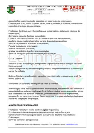PREFEITURA MUNICIPAL DE LAJINHA – MG
CNPJ 18.392.522/0001-41
SECRETARIA MUNICIPAL DE SAÚDE
CAPS I
(Centro de Atenção Psicossocial)
As anotações no prontuário são baseadas em observação de enfermagem.
Observação e o ato, hábito ou poder de ver, notar e perceber; e examinar, contemplar e
notar algo através da atenção dirigida.
Finalidades Contribuir com informações para o diagnostico e tratamento médico e de
enfermagem;
Conhecer o paciente, família e comunidade;
Construir fator decisivo entre a vida e a morte através dos dados colhidos;
Auxiliar a equipe multiprofissional na tomada de decisões especificas;
Verificar os problemas aparentes e inaparentes;
Planejar cuidados de enfermagem;
Analisar os serviços prestados;
Analisar os cuidados de enfermagem prestados;
Servir de base para qualquer documentação e anotação.
O Que Observar
Sintomas é uma manifestação perceptível no organismo que indica alteração na saúde
física ou mental.
Sintoma Subjetivo é aquele descrito pelo paciente, não podendo ser visto ou sentido por
outros. Ex: cefaléia.
Sintoma Objetivo é aquele notado ou sentido pelo observador, e sinônimo de sinal. Ex.
vomito Edema, etc.
Síndrome é um complexo de conjunto de sinais e sintomas.
A observação serve não só para descobrir anormalidades, mas também para identificar a
potencialidade do individuo. A observação global associada a outras observações gerais
leva a descoberta de aspectos favoráveis, podendo indicar ausência de problemas,
recuperação, ou mesmo os recursos físicos e mentais, dos quais o individuo dispõe para
auxiliar na sua própria recuperação.
ANOTACOES DE ENFERMAGEM
Finalidades Relatar por escrito as observações do paciente;
Contribuir com informações para o diagnostico medico e de enfermagem;
Contribuir com informações para fazer o planejamento do plano de cuidados de
Enfermagem;
Servir de elementos para pesquisa;
_______________________________________________________________________________________
Rua Henrique Berbert, 195, Campestre, Lajinha-MG – CEP 36980-000 – e-mail: caps@lajinha.com
 