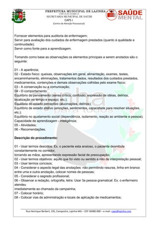 PREFEITURA MUNICIPAL DE LAJINHA – MG
CNPJ 18.392.522/0001-41
SECRETARIA MUNICIPAL DE SAÚDE
CAPS I
(Centro de Atenção Psicossocial)
Fornecer elementos para auditoria de enfermagem;
Servir para avaliação dos cuidados de enfermagem prestados (quanto à qualidade e
continuidade);
Servir como fonte para a aprendizagem.
Tomando como base as observações os elementos principais a serem anotados são o
seguinte:
01 - A aparência;
02 - Estado físico: queixas, observações em geral, alimentação, exames, testes,
encaminhamento, eliminações, tratamentos dados, resultados dos cuidados prestados,
medicamentos, contenções e demais observações colhidas pelo exame físico;
03 - A conservação ou a comunicação;
04 - O comportamento:
Equilíbrio do pensamento (senso crítico, confusão, expressão de idéias, delírios,
localização no tempo e espaço, etc.);
Equilíbrio do estado perceptivo (alucinações, delírios);
Equilíbrio de estado afetivo (emoções, sentimentos, capacidade para resolver situações,
etc.);
Equilíbrio no ajustamento social (dependência, isolamento, reação ao ambiente e pessoa);
Capacidade de aprendizagem - inteligência;
05 - Atividades;
06 - Recomendações.
Descrição do procedimento:
01 - Usar termos descritos: Ex. o paciente esta ansioso, o paciente deambula
constantemente no corredor,
torcendo as mãos, apresentando expressão facial de preocupação;
02 - Usar termos objetivos: aquilo que foi visto ou sentido e não de interpretação pessoal;
03 - Usar termos concisos;
04 - Considerar o aspecto legal das anotações: não permitindo rasuras, linha em branco
entre uma e outra anotação, colocar nomes de pessoas;
05 - Considerar o segredo profissional;
06 - Observar a redação, ortografia, letra: Usar 3a pessoa gramatical: Ex. o enfermeiro
atendeu
imediatamente ao chamado da campainha;
07 - Colocar horário;
08 - Colocar vias de administração e locais de aplicação de medicamentos;
_______________________________________________________________________________________
Rua Henrique Berbert, 195, Campestre, Lajinha-MG – CEP 36980-000 – e-mail: caps@lajinha.com
 