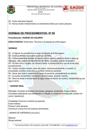 PREFEITURA MUNICIPAL DE LAJINHA – MG
CNPJ 18.392.522/0001-41
SECRETARIA MUNICIPAL DE SAÚDE
CAPS I
(Centro de Atenção Psicossocial)
09 - Fazer assinatura legível;
10 - Nunca anotar medicamentos ou tratamentos feitos por outras pessoas.
NORMAS DE PROCEDIMENTOS: Nº 09
Procedimento: HIGIENE DO USUÁRIO
EXECUTANTES: Enfermeiro, Técnicos e Auxiliares de enfermagem.
NORMAS
01 - A higiene do paciente fica a cargo da Equipe de Enfermagem;
02 - Explicar sempre ao usuário o que vai ser feito;
03 - Preferencialmente realizar a higiene oral do usuário, antes do banho e apos as
refeições, com solução de Bicarbonato de Sódio, e quando se fizer necessário;
04 - Ao lidar com o usuário, de maneira direta, e imprescindível o uso de luvas para
procedimentos;
05 - Cuidar durante o banho, para não expor, desnecessariamente, o usuário. A
privacidade contribui muito para o conforto mental do paciente;
06 - Secar bem toda a superfície do corpo do paciente, principalmente as dobras;
07 - As portas do banheiro não devem ser trancadas, durante o banho;
08 - Deve-se testar a temperatura da água, antes do banho do usuário. Geralmente se usa
água morna.
- HIGIENE ORAL
Definição: Consiste na limpeza dos dentes, gengivas, bochechas, língua e lábios.
Condições patológicas que predispõem a irritação e a lesão da mucosa oral: (estado de
coma, hipertemia).
Finalidades Promover conforto ao paciente,
Evitar halitose,
Prevenir carie dentaria,
Conservar a boca livre de resíduos alimentares.
- BANHO DE ASPERSAO (chuveiro)
Material
Roupa pessoal,
_______________________________________________________________________________________
Rua Henrique Berbert, 195, Campestre, Lajinha-MG – CEP 36980-000 – e-mail: caps@lajinha.com
 