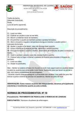 PREFEITURA MUNICIPAL DE LAJINHA – MG
CNPJ 18.392.522/0001-41
SECRETARIA MUNICIPAL DE SAÚDE
CAPS I
(Centro de Atenção Psicossocial)
Toalha de banho,
Sabonete (individual),
Pente,
Luva de banho (opcional),
Descrição do procedimento:
01 - Lavar as mãos;
02 - Explicar ao usuário o que vai ser feito;
03 - Reunir o material e levar ao banheiro;
04 - Encaminhar o usuário ao banheiro (portas e janelas fechadas);
05 - Abrir o chuveiro e regular a temperatura da água e orientar o usuário sobre o
manuseio da torneira;
06 - Ajudar o usuário a se despir, caso não consiga fazer sozinho;
07 - Iniciar o banho se a situação permitir, deixando o usuário sozinho;
08 - Enxugar ou ajudar o usuário a fazê-lo, observando as condições da pele e a reação do
banho;
09 - Vestir e pentear o usuário caso não consiga fazê-lo sozinho;
10 - Colocar tudo no lugar e chamar o pessoal da limpeza para proceder à limpeza do
banheiro;
11 - Lavar as mãos;
12 - Anotar no prontuário.
Obs: - Sentar na cadeira embaixo do chuveiro e muito mais seguro para os usuários idosos
ou para os usuários que ainda estão muito fracos, facilitando para que lavem as pernas e
pés, com menor probabilidade de escorregarem,
- Durante o banho deve-se assegurar a privacidade aos usuários, mas pedir-lhe para não
trancar a porta e chamar se precisar de assistência. Manter-se perto do local.
OBSERVAÇÃO: Como nossos usuários são independentes, devemos principalmente
orientá-los e incentivá-los quanto ao auto-cuidado.
NORMAS DE PROCEDIMENTOS: Nº 10
Procedimento: TRATAMENTO DE PEDICULOSE E REMOCAO DE LENDEAS
EXECUTANTES: Técnicos e Auxiliares de enfermagem.
_______________________________________________________________________________________
Rua Henrique Berbert, 195, Campestre, Lajinha-MG – CEP 36980-000 – e-mail: caps@lajinha.com
 
