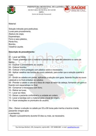PREFEITURA MUNICIPAL DE LAJINHA – MG
CNPJ 18.392.522/0001-41
SECRETARIA MUNICIPAL DE SAÚDE
CAPS I
(Centro de Atenção Psicossocial)
Material:
Solução indicada para pediculose,
Luvas para procedimento,
Atadura de crepe,
Esparadrapo,
Forro e saco plástico,
Pente fino,
Biombo,
Vaselina Liquida.
Descrição do procedimento:
01 - Lavar as mãos;
02 - Trazer a bandeja com o material e colocá-los na mesa de cabeceira ou carro de
banho;
03 - Explicar o procedimento ao usuário;
04 - Colocar biombo;
05 - Colocar o forro protegido com plástico sobre o travesseiro;
06 - Aplicar vaselina nas bordas do couro cabeludo, para evitar que a solução queime o
rosto;
07 - Dividir os cabelos em partes, aplicando a solução com gaze, fazendo fricção no couro
cabeludo e no final embeber os cabelos;
08 - Prender o cabelo e colocar a faixa de crepe ao redor da cabeça, formando um gorro e
fixando com esparadrapo no final;
09 - Conservar o travesseiro com forro;
10 - Retirar as luvas;
11 - Lavar as mãos;
12 - Deixar o paciente confortável e a unidade em ordem;
13 - Levar a bandeja com o material para o local de origem;
14 - Fazer anotações no prontuário do usuário.
Obs: - Deixar a solução no cabelo por 03 a 06 horas pela manha e lavá-la à tarde,
passando vinagre apos
e penteando;
- Repetir o procedimento durante 03 dias ou mais, se necessário.
_______________________________________________________________________________________
Rua Henrique Berbert, 195, Campestre, Lajinha-MG – CEP 36980-000 – e-mail: caps@lajinha.com
 