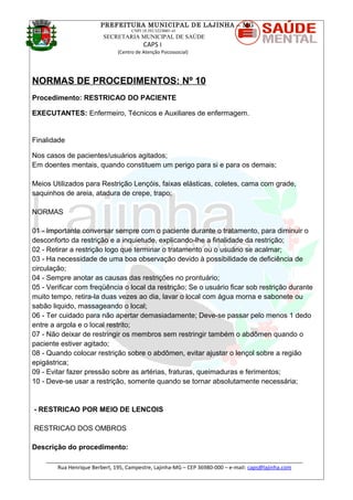 PREFEITURA MUNICIPAL DE LAJINHA – MG
CNPJ 18.392.522/0001-41
SECRETARIA MUNICIPAL DE SAÚDE
CAPS I
(Centro de Atenção Psicossocial)
NORMAS DE PROCEDIMENTOS: Nº 10
Procedimento: RESTRICAO DO PACIENTE
EXECUTANTES: Enfermeiro, Técnicos e Auxiliares de enfermagem.
Finalidade
Nos casos de pacientes/usuários agitados;
Em doentes mentais, quando constituem um perigo para si e para os demais;
Meios Utilizados para Restrição Lençóis, faixas elásticas, coletes, cama com grade,
saquinhos de areia, atadura de crepe, trapo;
NORMAS
01 - Importante conversar sempre com o paciente durante o tratamento, para diminuir o
desconforto da restrição e a inquietude, explicando-lhe a finalidade da restrição;
02 - Retirar a restrição logo que terminar o tratamento ou o usuário se acalmar;
03 - Ha necessidade de uma boa observação devido à possibilidade de deficiência de
circulação;
04 - Sempre anotar as causas das restrições no prontuário;
05 - Verificar com freqüência o local da restrição; Se o usuário ficar sob restrição durante
muito tempo, retira-la duas vezes ao dia, lavar o local com água morna e sabonete ou
sabão liquido, massageando o local;
06 - Ter cuidado para não apertar demasiadamente; Deve-se passar pelo menos 1 dedo
entre a argola e o local restrito;
07 - Não deixar de restringir os membros sem restringir também o abdômen quando o
paciente estiver agitado;
08 - Quando colocar restrição sobre o abdômen, evitar ajustar o lençol sobre a região
epigástrica;
09 - Evitar fazer pressão sobre as artérias, fraturas, queimaduras e ferimentos;
10 - Deve-se usar a restrição, somente quando se tornar absolutamente necessária;
- RESTRICAO POR MEIO DE LENCOIS
RESTRICAO DOS OMBROS
Descrição do procedimento:
_______________________________________________________________________________________
Rua Henrique Berbert, 195, Campestre, Lajinha-MG – CEP 36980-000 – e-mail: caps@lajinha.com
 