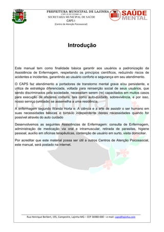 PREFEITURA MUNICIPAL DE LAJINHA – MG
CNPJ 18.392.522/0001-41
SECRETARIA MUNICIPAL DE SAÚDE
CAPS I
(Centro de Atenção Psicossocial)
Introdução
Este manual tem como finalidade básica garantir aos usuários a padronização da
Assistência de Enfermagem, respeitando os princípios científicos, reduzindo riscos de
acidentes e incidentes, garantindo ao usuário conforto e segurança em seu atendimento.
O CAPS faz atendimento a portadores de transtorno mental grave e/ou persistente, e
utiliza de estratégia diferenciada, voltada para reinserção social de seus usuários, que
sendo discriminados pela sociedade, necessitam serem (re) capacitados em muitos casos
para execução de afazeres comuns, tais como auto-cuidado, sobrevivência, e por isso,
nosso serviço (unidade) se assemelha a uma residência.
A enfermagem segundo Wanda Horta e: A ciência e a arte de assistir o ser humano em
suas necessidades básicas e torná-lo independente destas necessidades quando for
possível através do auto cuidado
Desenvolvemos as seguintes Assistências de Enfermagem: consulta de Enfermagem,
administração de medicação via oral e intramuscular, retirada de parasitas, higiene
pessoal, auxílio em oficinas terapêuticas, contenção de usuário em surto, visita domiciliar.
Por acreditar que este material possa ser útil a outros Centros de Atenção Psicossocial,
este manual, será postado na internet.
_______________________________________________________________________________________
Rua Henrique Berbert, 195, Campestre, Lajinha-MG – CEP 36980-000 – e-mail: caps@lajinha.com
 