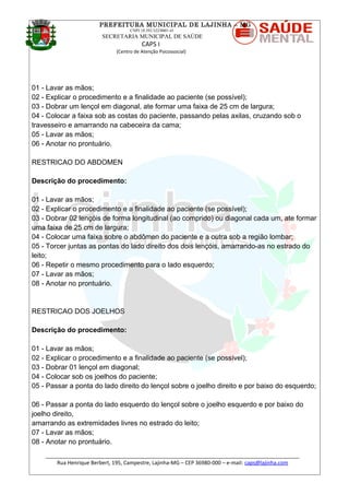 PREFEITURA MUNICIPAL DE LAJINHA – MG
CNPJ 18.392.522/0001-41
SECRETARIA MUNICIPAL DE SAÚDE
CAPS I
(Centro de Atenção Psicossocial)
01 - Lavar as mãos;
02 - Explicar o procedimento e a finalidade ao paciente (se possível);
03 - Dobrar um lençol em diagonal, ate formar uma faixa de 25 cm de largura;
04 - Colocar a faixa sob as costas do paciente, passando pelas axilas, cruzando sob o
travesseiro e amarrando na cabeceira da cama;
05 - Lavar as mãos;
06 - Anotar no prontuário.
RESTRICAO DO ABDOMEN
Descrição do procedimento:
01 - Lavar as mãos;
02 - Explicar o procedimento e a finalidade ao paciente (se possível);
03 - Dobrar 02 lençóis de forma longitudinal (ao comprido) ou diagonal cada um, ate formar
uma faixa de 25 cm de largura;
04 - Colocar uma faixa sobre o abdômen do paciente e a outra sob a região lombar;
05 - Torcer juntas as pontas do lado direito dos dois lençóis, amarrando-as no estrado do
leito;
06 - Repetir o mesmo procedimento para o lado esquerdo;
07 - Lavar as mãos;
08 - Anotar no prontuário.
RESTRICAO DOS JOELHOS
Descrição do procedimento:
01 - Lavar as mãos;
02 - Explicar o procedimento e a finalidade ao paciente (se possível);
03 - Dobrar 01 lençol em diagonal;
04 - Colocar sob os joelhos do paciente;
05 - Passar a ponta do lado direito do lençol sobre o joelho direito e por baixo do esquerdo;
06 - Passar a ponta do lado esquerdo do lençol sobre o joelho esquerdo e por baixo do
joelho direito,
amarrando as extremidades livres no estrado do leito;
07 - Lavar as mãos;
08 - Anotar no prontuário.
_______________________________________________________________________________________
Rua Henrique Berbert, 195, Campestre, Lajinha-MG – CEP 36980-000 – e-mail: caps@lajinha.com
 