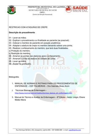 PREFEITURA MUNICIPAL DE LAJINHA – MG
CNPJ 18.392.522/0001-41
SECRETARIA MUNICIPAL DE SAÚDE
CAPS I
(Centro de Atenção Psicossocial)
RESTRICAO COM ATADURAS DE CREPE
Descrição do procedimento
01 - Lavar as mãos;
02 - Explicar o procedimento e a finalidade ao paciente (se possível);
03 - Colocar o membro do paciente em posição anatômica;
04 - Adaptar a atadura de crepe no membro deixando sobrar uma ponta;
05 - Realizar o enfaixamento do membro, que terá duas finalidades:
a) Proteção do membro;
b) Restrição do membro;
06 - Amarrar as pontas das ataduras apos o enfaixamento;
07 - Amarrar a ponta da atadura no estrado da cama;
08 - Lavar as mãos;
09 - Anotar no prontuário.
Bibliografia:
1. MANUAL DE NORMAS E ROTINAS PARA OS PROCEDIMENTOS DE
ENFERMAGE – ESF PALMEIRAS – Dra Gabriela Alves Alvim
2. Técnicas Básicas de Enfermagem -
http://www.marimar.com.br/medico/tecnicas_basicas_em_enfermagem.htm
3. Manual do Técnico e Auxiliar de Enfermagem – 8ª Edição - Autor: Liégio, Eliane
Matão Maria
_______________________________________________________________________________________
Rua Henrique Berbert, 195, Campestre, Lajinha-MG – CEP 36980-000 – e-mail: caps@lajinha.com
 