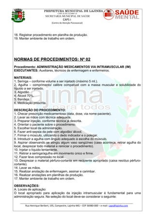 PREFEITURA MUNICIPAL DE LAJINHA – MG
CNPJ 18.392.522/0001-41
SECRETARIA MUNICIPAL DE SAÚDE
CAPS I
(Centro de Atenção Psicossocial)
18. Registrar procedimento em planilha de produção.
19. Manter ambiente de trabalho em ordem.
NORMAS DE PROCEDIMENTOS: Nº 02
Procedimento: ADMINISTRAÇÃO MEDICAMENTOS VIA INTRAMUSCULAR (IM)
EXECUTANTES: Auxiliares, técnicos de enfermagem e enfermeiros.
MATERIAIS:
1. Seringa – conforme volume a ser injetado (máximo 5 ml.).
2. Agulha – comprimento/ calibre compatível com a massa muscular e solubilidade do
líquido a ser injetado.
3. Algodão.
4. Álcool 70%.
5. Bandeja.
6. Medicação prescrita.
DESCRIÇÃO DO PROCEDIMENTO:
1. Checar prescrição medicamentosa (data, dose, via nome paciente).
2. Lavar as mãos com técnica adequada.
3. Preparar injeção, conforme técnica já descrita.
4. Orientar o paciente sobre o procedimento.
5. Escolher local da administração.
6. Fazer anti-sepsia da pele com algodão/ álcool.
7. Firmar o músculo, utilizando o dedo indicador e o polegar.
8. Introduzir a agulha com ângulo adequado à escolha do músculo.
9. Aspirar observando se atingiu algum vaso sangüíneo (caso aconteça, retirar agulha do
local, desprezar todo material e reiniciar o procedimento).
10. Injetar o líquido lentamente.
11. Retirar a seringa/agulha em movimento único e firme.
12. Fazer leve compressão no local.
13. Desprezar o material pérfuro-cortante em recipiente apropriado (caixa resíduo pérfuro-
cortante).
14. Lavar as mãos.
15. Realizar anotação de enfermagem, assinar e carimbar.
16. Realizar anotações em planilhas de produção.
17. Manter ambiente de trabalho em ordem.
OBSERVAÇÕES:
A. Locais de aplicação:
O local apropriado para aplicação da injeção intramuscular é fundamental para uma
administração segura. Na seleção do local deve-se considerar o seguinte:
_______________________________________________________________________________________
Rua Henrique Berbert, 195, Campestre, Lajinha-MG – CEP 36980-000 – e-mail: caps@lajinha.com
 