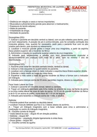 PREFEITURA MUNICIPAL DE LAJINHA – MG
CNPJ 18.392.522/0001-41
SECRETARIA MUNICIPAL DE SAÚDE
CAPS I
(Centro de Atenção Psicossocial)
• Distância em relação a vasos e nervos importantes;
• Musculatura suficientemente grande para absorver o medicamento;
• Espessura do tecido adiposo;
• Idade do paciente;
• Irritabilidade da droga;
• Atividade do paciente.
Dorsoglútea (DG):
1. Colocar o paciente em decúbito ventral ou lateral, com os pés voltados para dentro, para
um bom relaxamento. A posição de pé é contra-indicada, pois há completa contração dos
músculos glúteos, mas, quando for necessário, pedir para o paciente ficar com os pés
virados para dentro, pois ajudará no relaxamento.
2. Localizar o músculo grande glúteo e traçar uma cruz imaginária, a partir da espinha
ilíaca póstero-superior até o trocânter do fêmur.
3. Administrar a injeção no quadrante superior externo da cruz imaginária.
4. Indicada para adolescentes e adultos com bom desenvolvimento muscular e
excepcionalmente em crianças com mais de 2 anos, com no mínimo 1 ano de
deambulação.
Ventroglútea (VG):
1. Paciente pode estar em decúbito sentado lateral, ventral ou dorsal.
2. Colocar a mão esquerda no quadril direito do paciente.
3. Localizar com a falange distal do dedo indicador a espinha ilíaca Ântero-superior direita.
4. Estender o dedo médio ao longo da crista ilíaca.
5. Espalmar a mão sobre a base do grande trocânter do fêmur e formar com o indicador
em triângulo.
6. Indicada para crianças acima de 03 anos, pacientes magros, idosos ou caquéticos.
Face Vasto Lateral da Coxa:
1. Colocar o paciente em decúbito dorsal, lateral ou sentado.
2. Traçar um retângulo delimitado pela linha média na anterior da coxa, na frente da perna
e na linha média lateral da coxa do lado da perna, 12-15 cm do grande trocânter do fêmur
e de 9-12 cm acima do joelho, numa faixa de 7-10 cm de largura.
3. Indicado para lactantes e crianças acima de 1 mês, e adultos.
Deltóide:
• Paciente poderá ficar sentado ou decúbito lateral.
• Localizar músculo deltóide que fica 2 ou 3 dedos abaixo do acrômio.
A - Traçar um triângulo imaginário com a base voltada para cima e administrar a
medicação no centro do triângulo imaginário.
B – Escolha correta do ângulo:
• Vasto lateral da coxa – ângulo 45 em direção podálica.
• Deltóide – ângulo 90º.
• Ventroglúteo – angulação dirigida ligeiramente à crista ilíaca.
• Dorso glúteo – ângulo 90º.
C – Escolha correta da agulha:
_______________________________________________________________________________________
Rua Henrique Berbert, 195, Campestre, Lajinha-MG – CEP 36980-000 – e-mail: caps@lajinha.com
 