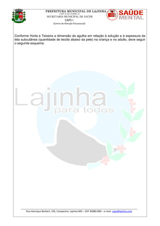 PREFEITURA MUNICIPAL DE LAJINHA – MG
CNPJ 18.392.522/0001-41
SECRETARIA MUNICIPAL DE SAÚDE
CAPS I
(Centro de Atenção Psicossocial)
Conforme Horta e Teixeira a dimensão da agulha em relação à solução e à espessura da
tela subcutânea (quantidade de tecido abaixo da pele) na criança e no adulto, deve seguir
o seguinte esquema:
_______________________________________________________________________________________
Rua Henrique Berbert, 195, Campestre, Lajinha-MG – CEP 36980-000 – e-mail: caps@lajinha.com
 