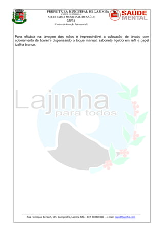 PREFEITURA MUNICIPAL DE LAJINHA – MG
CNPJ 18.392.522/0001-41
SECRETARIA MUNICIPAL DE SAÚDE
CAPS I
(Centro de Atenção Psicossocial)
Para eficácia na lavagem das mãos é imprescindível a colocação de lavabo com
acionamento de torneira dispensando o toque manual, sabonete líquido em refil e papel
toalha branco.
_______________________________________________________________________________________
Rua Henrique Berbert, 195, Campestre, Lajinha-MG – CEP 36980-000 – e-mail: caps@lajinha.com
 
