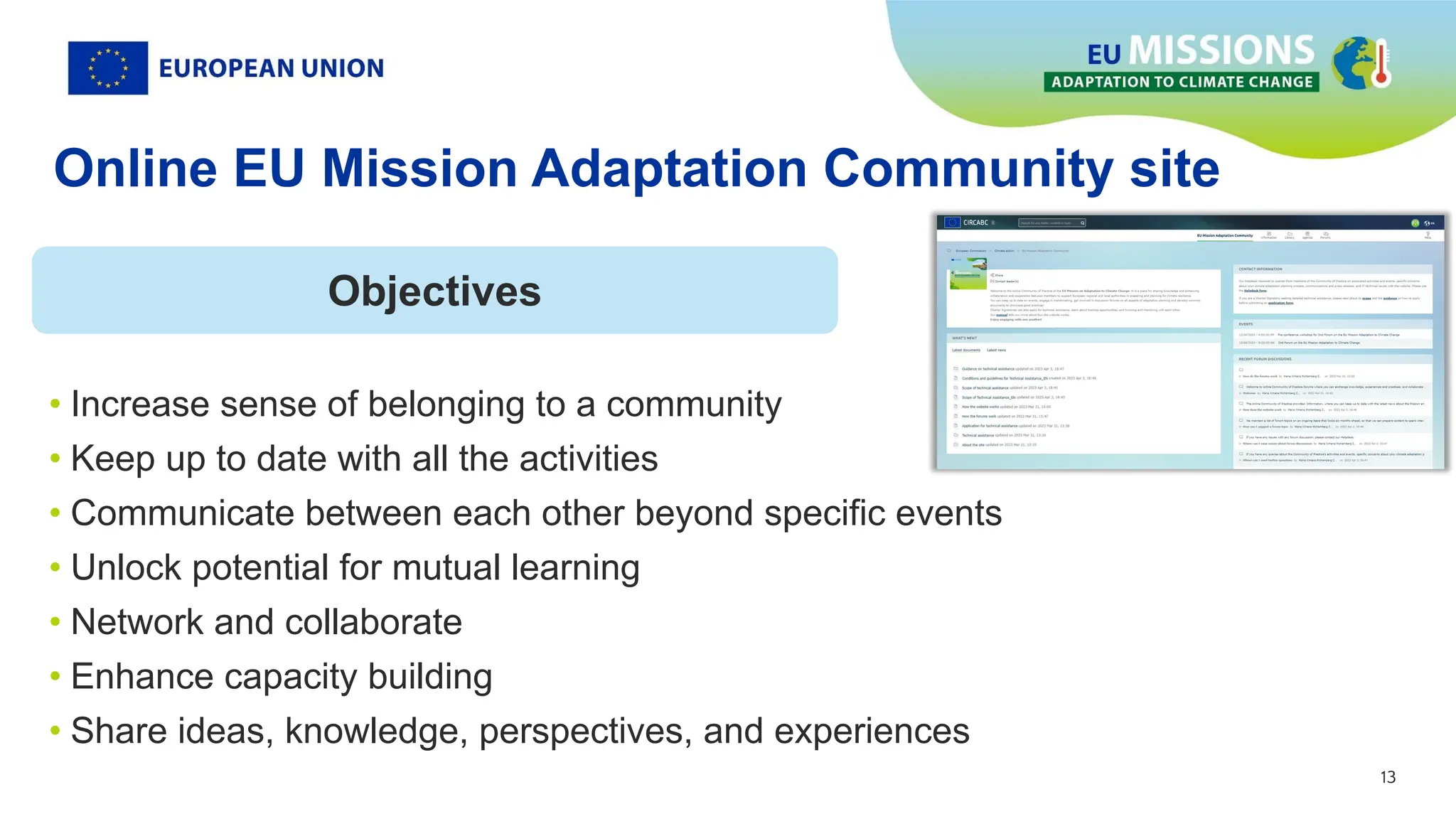 13
13
• Increase sense of belonging to a community
• Keep up to date with all the activities
• Communicate between each other beyond specific events
• Unlock potential for mutual learning
• Network and collaborate
• Enhance capacity building
• Share ideas, knowledge, perspectives, and experiences
Objectives
Online EU Mission Adaptation Community site
 