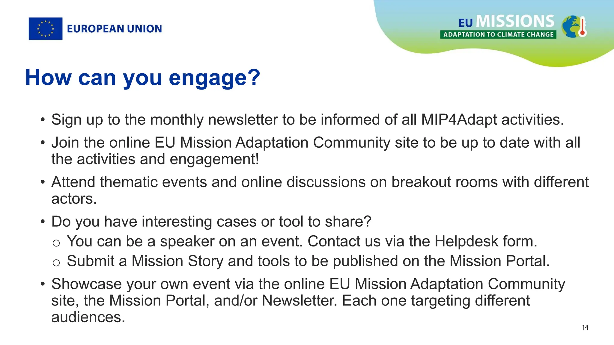 14
14
How can you engage?
• Sign up to the monthly newsletter to be informed of all MIP4Adapt activities.
• Join the online EU Mission Adaptation Community site to be up to date with all
the activities and engagement!
• Attend thematic events and online discussions on breakout rooms with different
actors.
• Do you have interesting cases or tool to share?
o You can be a speaker on an event. Contact us via the Helpdesk form.
o Submit a Mission Story and tools to be published on the Mission Portal.
• Showcase your own event via the online EU Mission Adaptation Community
site, the Mission Portal, and/or Newsletter. Each one targeting different
audiences.
 