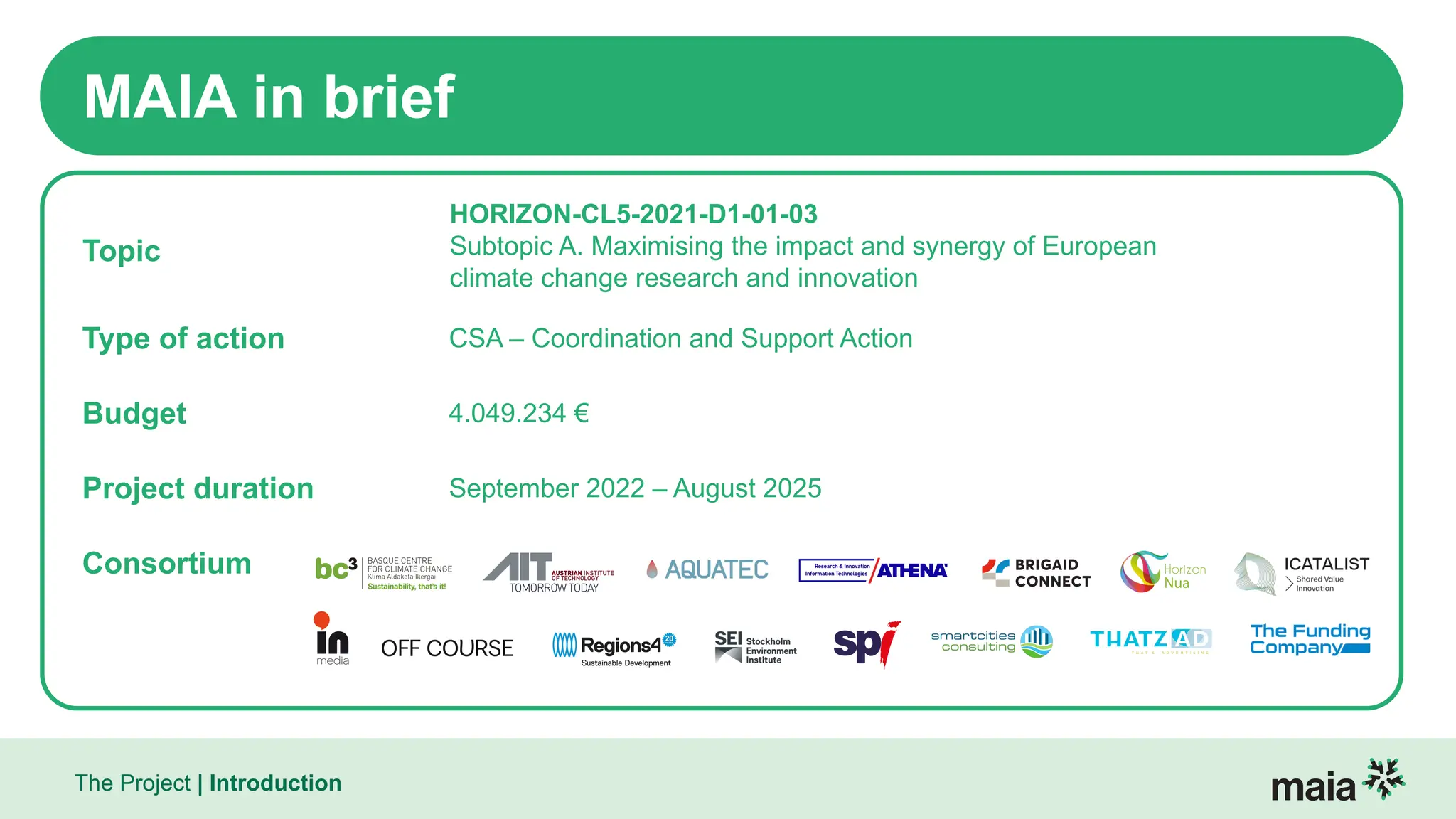 The Project | Introduction
MAIA in brief
Topic
HORIZON-CL5-2021-D1-01-03
Subtopic A. Maximising the impact and synergy of European
climate change research and innovation
Type of action CSA – Coordination and Support Action
Budget 4.049.234 €
Project duration September 2022 – August 2025
Consortium
 