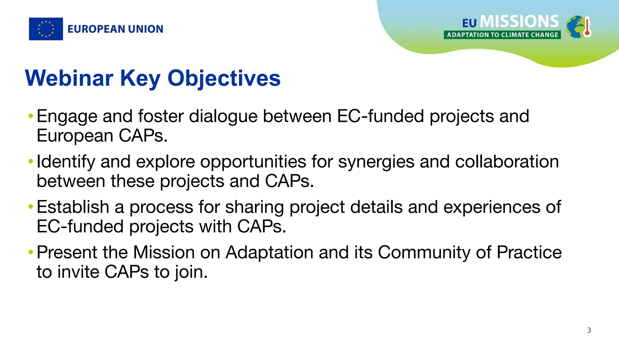 3
3
Webinar Key Objectives
•Engage and foster dialogue between EC-funded projects and
European CAPs.
•Identify and explore opportunities for synergies and collaboration
between these projects and CAPs.
•Establish a process for sharing project details and experiences of
EC-funded projects with CAPs.
•Present the Mission on Adaptation and its Community of Practice
to invite CAPs to join.
 
