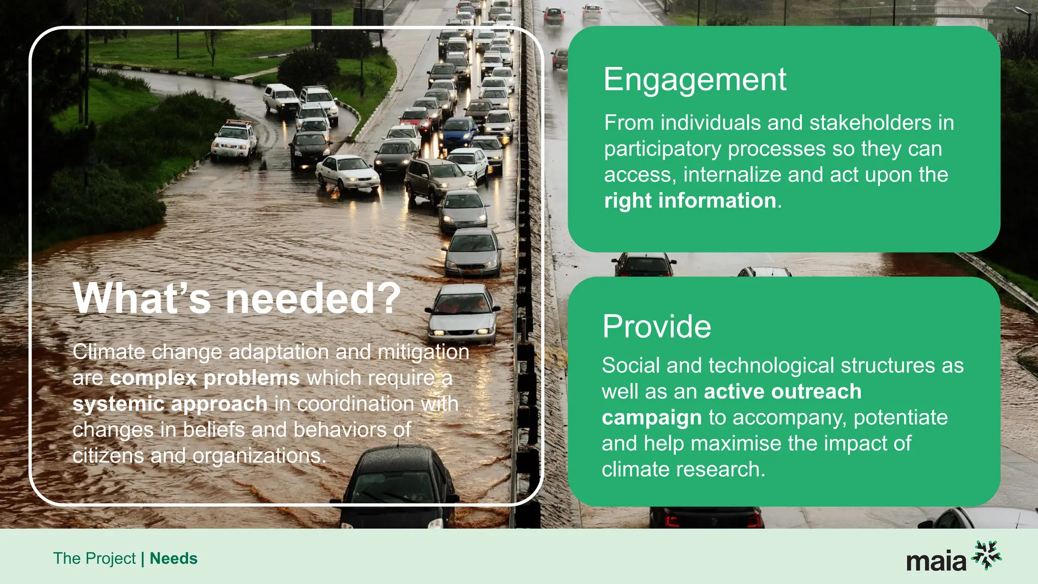 The Project | Needs
Climate change adaptation and mitigation
are complex problems which require a
systemic approach in coordination with
changes in beliefs and behaviors of
citizens and organizations.
From individuals and stakeholders in
participatory processes so they can
access, internalize and act upon the
right information.
What’s needed?
Engagement
Social and technological structures as
well as an active outreach
campaign to accompany, potentiate
and help maximise the impact of
climate research.
Provide
 