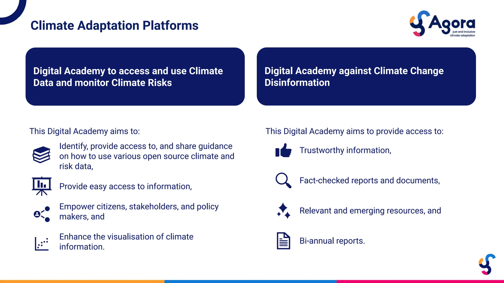 Climate Adaptation Platforms
This Digital Academy aims to:
Digital Academy to access and use Climate
Data and monitor Climate Risks
Digital Academy against Climate Change
Disinformation
This Digital Academy aims to provide access to:
Identify, provide access to, and share guidance
on how to use various open source climate and
risk data,
Provide easy access to information,
Empower citizens, stakeholders, and policy
makers, and
Enhance the visualisation of climate
information.
Trustworthy information,
Fact-checked reports and documents,
Relevant and emerging resources, and
Bi-annual reports.
 
