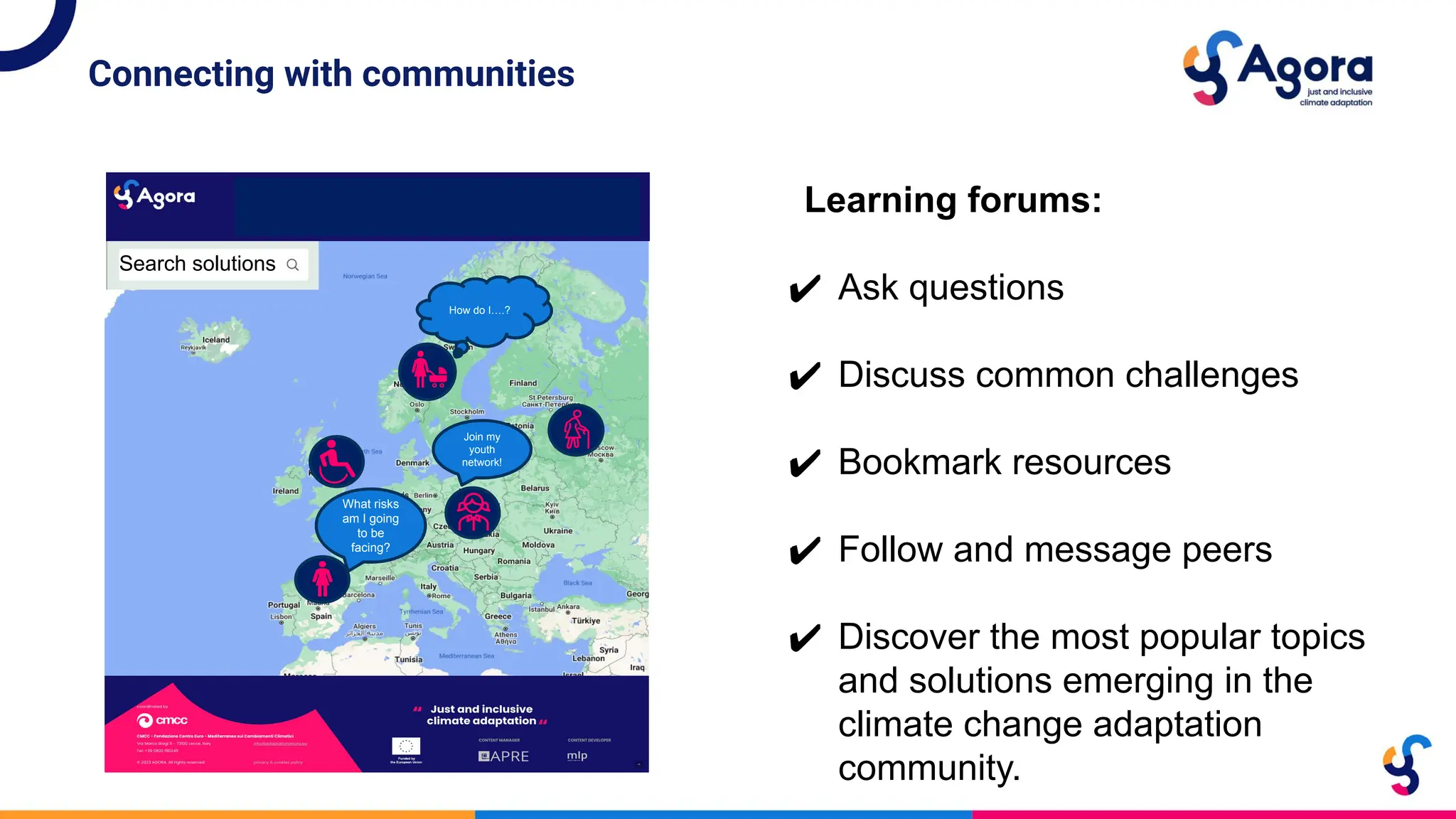 Connecting with communities
Search solutions
What risks
am I going
to be
facing?
Join my
youth
network!
How do I….?
Learning forums:
✔ Ask questions
✔ Discuss common challenges
✔ Bookmark resources
✔ Follow and message peers
✔ Discover the most popular topics
and solutions emerging in the
climate change adaptation
community.
 