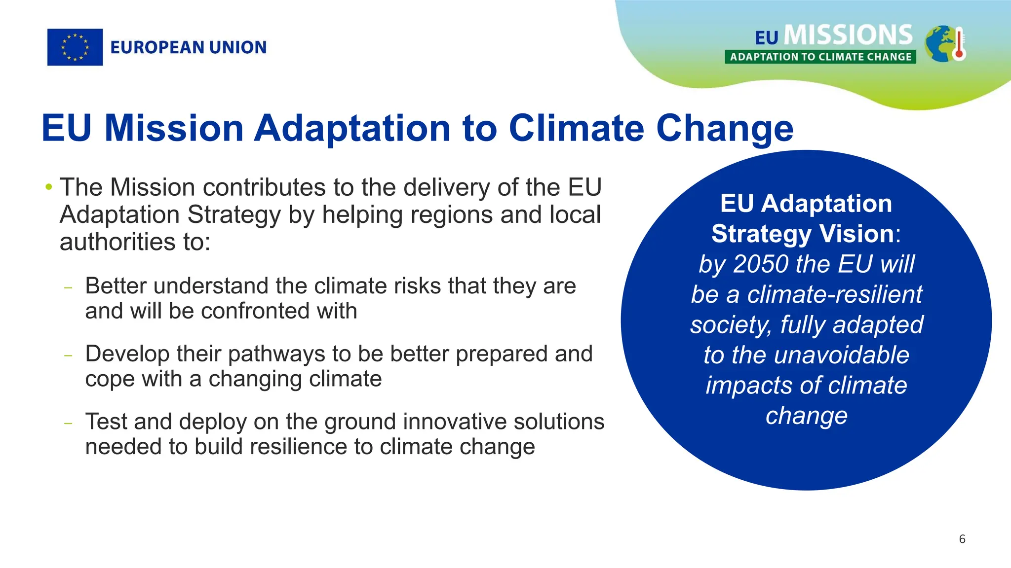 6
6
EU Mission Adaptation to Climate Change
• The Mission contributes to the delivery of the EU
Adaptation Strategy by helping regions and local
authorities to:
- Better understand the climate risks that they are
and will be confronted with
- Develop their pathways to be better prepared and
cope with a changing climate
- Test and deploy on the ground innovative solutions
needed to build resilience to climate change
EU Adaptation
Strategy Vision:
by 2050 the EU will
be a climate-resilient
society, fully adapted
to the unavoidable
impacts of climate
change
 