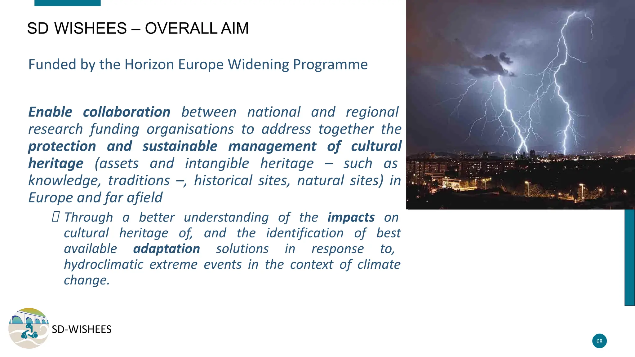 SD-WISHEES
68
SD WISHEES – OVERALL AIM
Funded by the Horizon Europe Widening Programme
Enable collaboration between national and regional
research funding organisations to address together the
protection and sustainable management of cultural
heritage (assets and intangible heritage – such as
knowledge, traditions –, historical sites, natural sites) in
Europe and far afield
Through a better understanding of the impacts on
cultural heritage of, and the identification of best
available adaptation solutions in response to,
hydroclimatic extreme events in the context of climate
change.
 