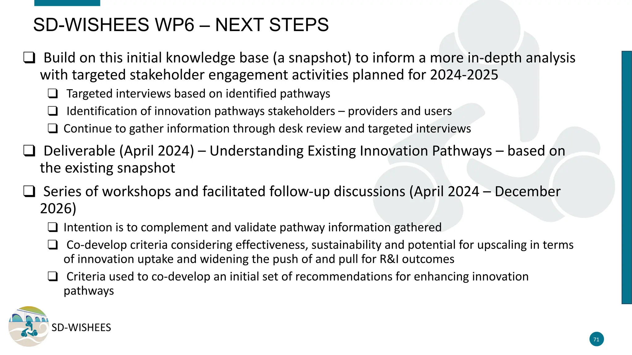 SD-WISHEES
❑ Build on this initial knowledge base (a snapshot) to inform a more in-depth analysis
with targeted stakeholder engagement activities planned for 2024-2025
❑ Targeted interviews based on identified pathways
❑ Identification of innovation pathways stakeholders – providers and users
❑ Continue to gather information through desk review and targeted interviews
❑ Deliverable (April 2024) – Understanding Existing Innovation Pathways – based on
the existing snapshot
❑ Series of workshops and facilitated follow-up discussions (April 2024 – December
2026)
❑ Intention is to complement and validate pathway information gathered
❑ Co-develop criteria considering effectiveness, sustainability and potential for upscaling in terms
of innovation uptake and widening the push of and pull for R&I outcomes
❑ Criteria used to co-develop an initial set of recommendations for enhancing innovation
pathways
71
SD-WISHEES WP6 – NEXT STEPS
 