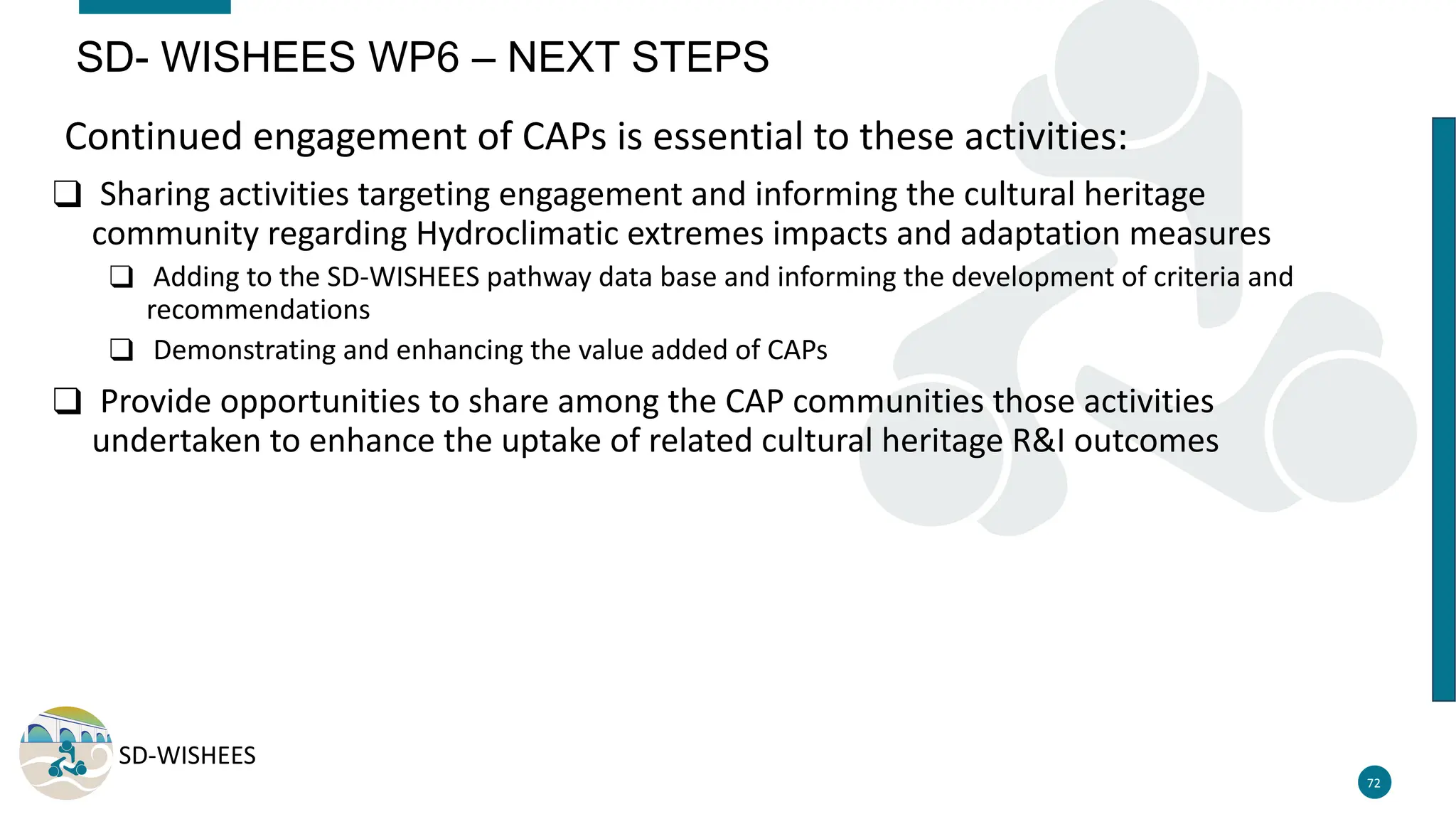 SD-WISHEES
Continued engagement of CAPs is essential to these activities:
❑ Sharing activities targeting engagement and informing the cultural heritage
community regarding Hydroclimatic extremes impacts and adaptation measures
❑ Adding to the SD-WISHEES pathway data base and informing the development of criteria and
recommendations
❑ Demonstrating and enhancing the value added of CAPs
❑ Provide opportunities to share among the CAP communities those activities
undertaken to enhance the uptake of related cultural heritage R&I outcomes
72
SD- WISHEES WP6 – NEXT STEPS
 