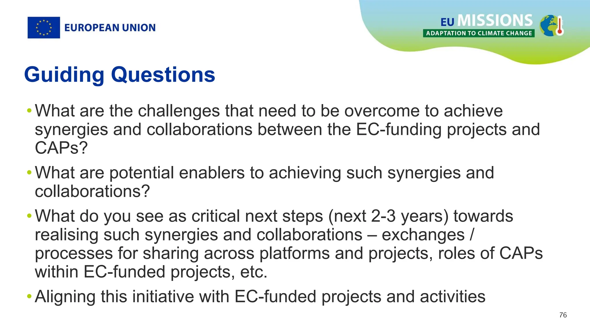 76
76
Guiding Questions
•What are the challenges that need to be overcome to achieve
synergies and collaborations between the EC-funding projects and
CAPs?
•What are potential enablers to achieving such synergies and
collaborations?
•What do you see as critical next steps (next 2-3 years) towards
realising such synergies and collaborations – exchanges /
processes for sharing across platforms and projects, roles of CAPs
within EC-funded projects, etc.
•Aligning this initiative with EC-funded projects and activities
 