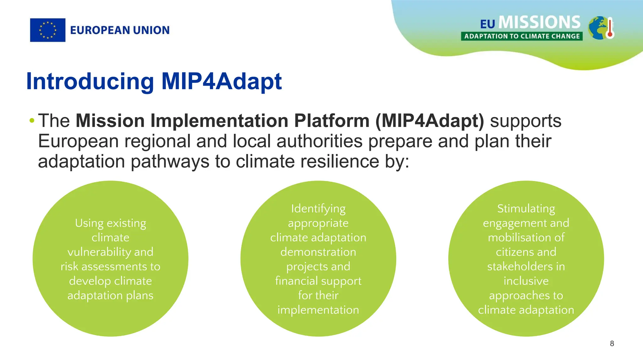 8
8
Introducing MIP4Adapt
•The Mission Implementation Platform (MIP4Adapt) supports
European regional and local authorities prepare and plan their
adaptation pathways to climate resilience by:
Using existing
climate
vulnerability and
risk assessments to
develop climate
adaptation plans
Identifying
appropriate
climate adaptation
demonstration
projects and
ﬁnancial support
for their
implementation
Stimulating
engagement and
mobilisation of
citizens and
stakeholders in
inclusive
approaches to
climate adaptation
 