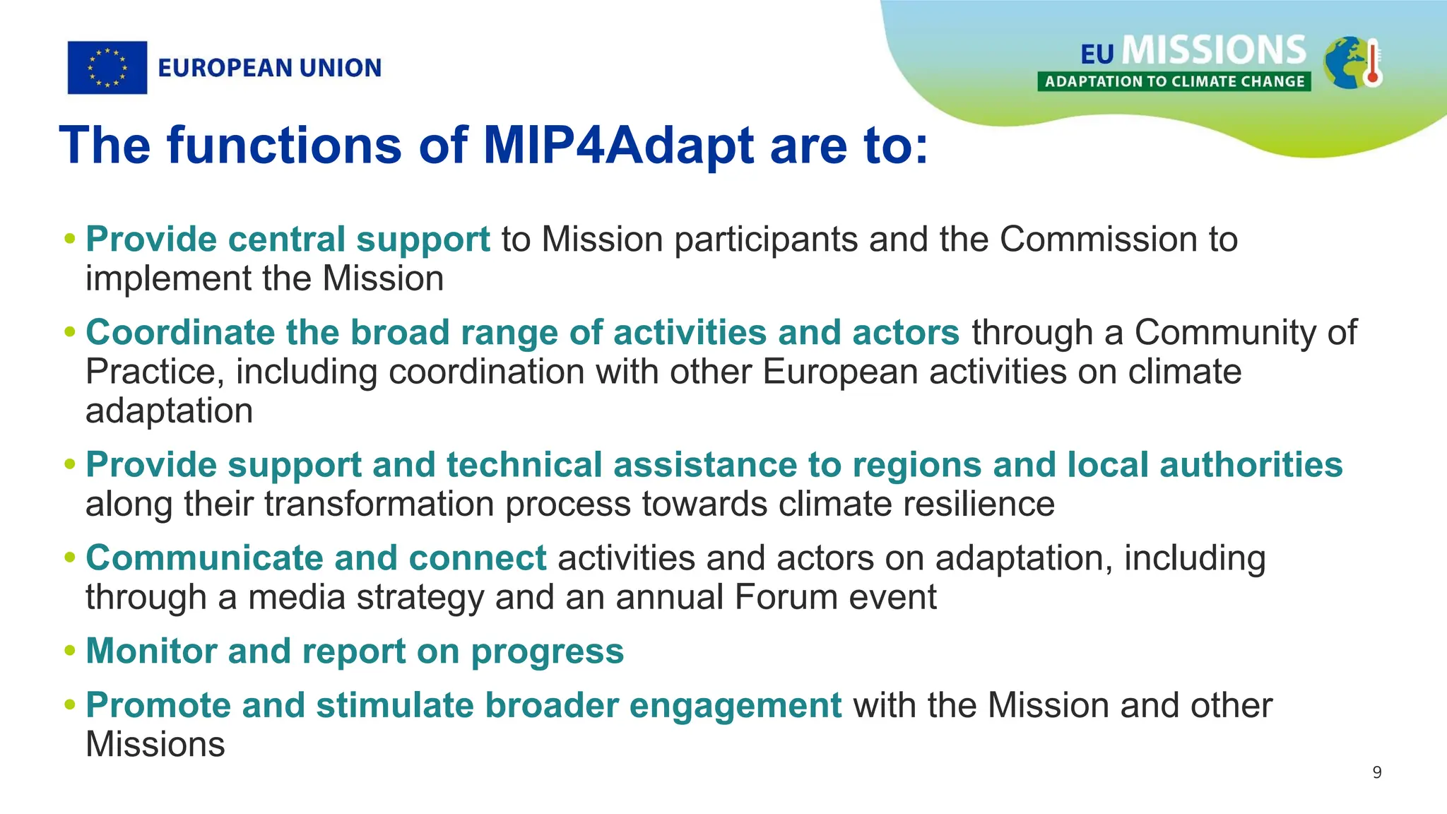 9
9
The functions of MIP4Adapt are to:
• Provide central support to Mission participants and the Commission to
implement the Mission
• Coordinate the broad range of activities and actors through a Community of
Practice, including coordination with other European activities on climate
adaptation
• Provide support and technical assistance to regions and local authorities
along their transformation process towards climate resilience
• Communicate and connect activities and actors on adaptation, including
through a media strategy and an annual Forum event
• Monitor and report on progress
• Promote and stimulate broader engagement with the Mission and other
Missions
 