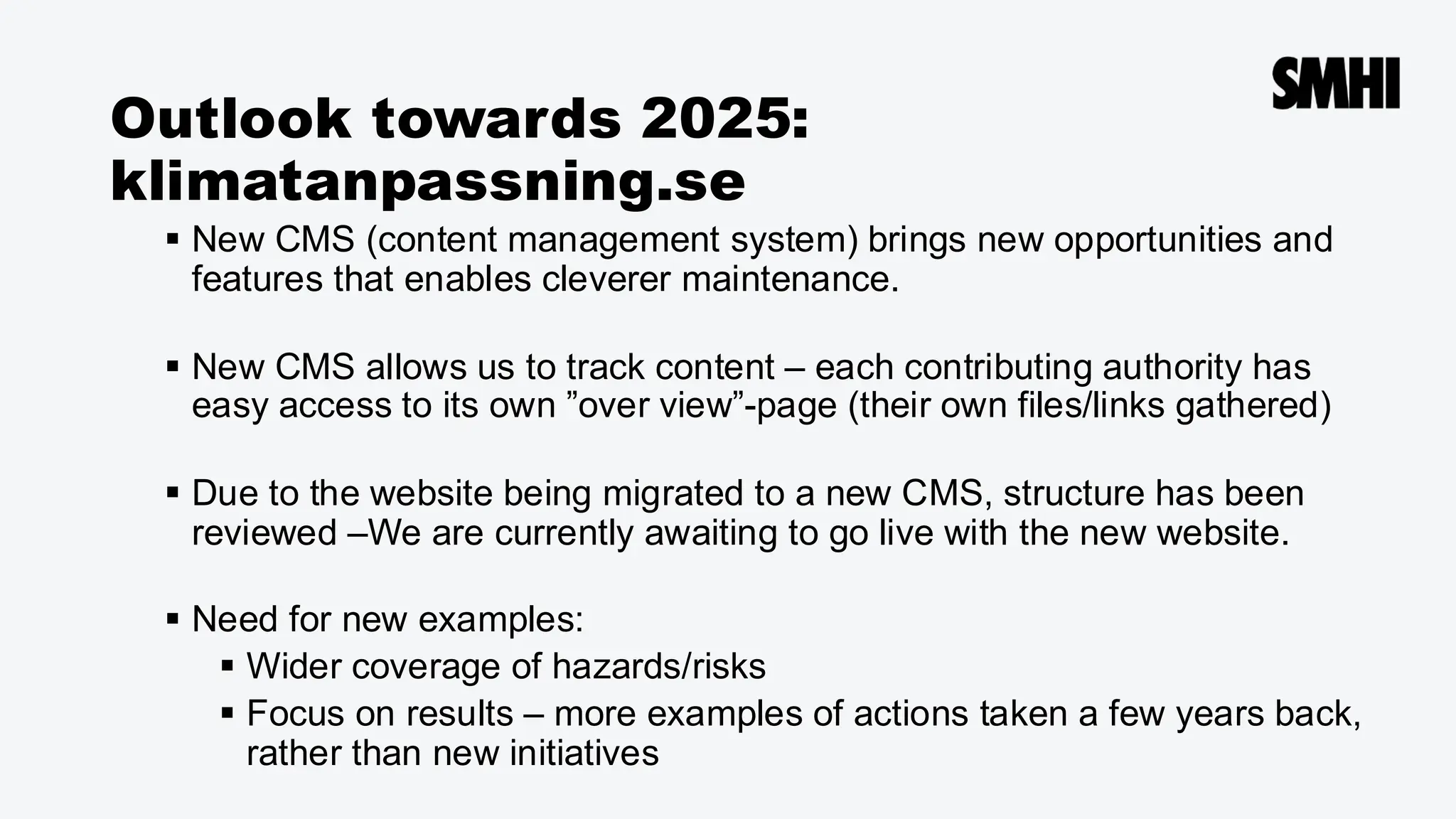 Outlook towards 2025:
klimatanpassning.se
▪ New CMS (content management system) brings new opportunities and
features that enables cleverer maintenance.
▪ New CMS allows us to track content – each contributing authority has
easy access to its own ”over view”-page (their own files/links gathered)
▪ Due to the website being migrated to a new CMS, structure has been
reviewed –We are currently awaiting to go live with the new website.
▪ Need for new examples:
▪ Wider coverage of hazards/risks
▪ Focus on results – more examples of actions taken a few years back,
rather than new initiatives
 