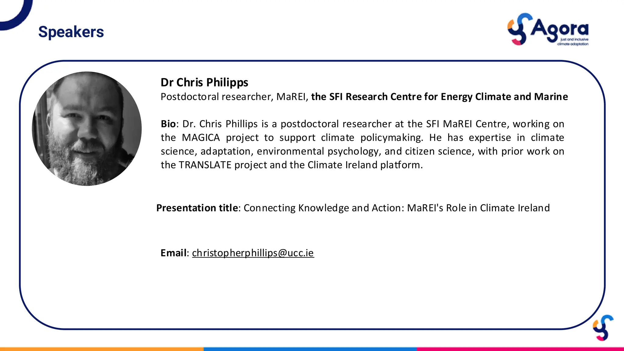 Speakers
Dr Chris Philipps
Postdoctoral researcher, MaREI, the SFI Research Centre for Energy Climate and Marine
Bio: Dr. Chris Phillips is a postdoctoral researcher at the SFI MaREI Centre, working on
the MAGICA project to support climate policymaking. He has expertise in climate
science, adaptation, environmental psychology, and citizen science, with prior work on
the TRANSLATE project and the Climate Ireland platform.
Presentation title: Connecting Knowledge and Action: MaREI's Role in Climate Ireland
Email: christopherphillips@ucc.ie
 