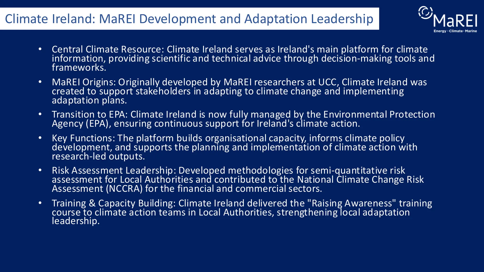 • Central Climate Resource: Climate Ireland serves as Ireland's main platform for climate
information, providing scientific and technical advice through decision-making tools and
frameworks.
• MaREI Origins: Originally developed by MaREI researchers at UCC, Climate Ireland was
created to support stakeholders in adapting to climate change and implementing
adaptation plans.
• Transition to EPA: Climate Ireland is now fully managed by the Environmental Protection
Agency (EPA), ensuring continuous support for Ireland's climate action.
• Key Functions: The platform builds organisational capacity, informs climate policy
development, and supports the planning and implementation of climate action with
research-led outputs.
• Risk Assessment Leadership: Developed methodologies for semi-quantitative risk
assessment for Local Authorities and contributed to the National Climate Change Risk
Assessment (NCCRA) for the financial and commercial sectors.
• Training & Capacity Building: Climate Ireland delivered the "Raising Awareness" training
course to climate action teams in Local Authorities, strengthening local adaptation
leadership.
Climate Ireland: MaREI Development and Adaptation Leadership
 