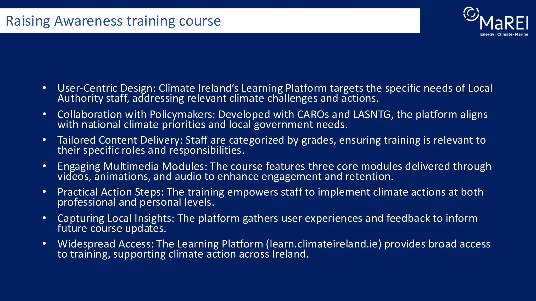 • User-Centric Design: Climate Ireland’s Learning Platform targets the specific needs of Local
Authority staff, addressing relevant climate challenges and actions.
• Collaboration with Policymakers: Developed with CAROs and LASNTG, the platform aligns
with national climate priorities and local government needs.
• Tailored Content Delivery: Staff are categorized by grades, ensuring training is relevant to
their specific roles and responsibilities.
• Engaging Multimedia Modules: The course features three core modules delivered through
videos, animations, and audio to enhance engagement and retention.
• Practical Action Steps: The training empowers staff to implement climate actions at both
professional and personal levels.
• Capturing Local Insights: The platform gathers user experiences and feedback to inform
future course updates.
• Widespread Access: The Learning Platform (learn.climateireland.ie) provides broad access
to training, supporting climate action across Ireland.
Raising Awareness training course
 