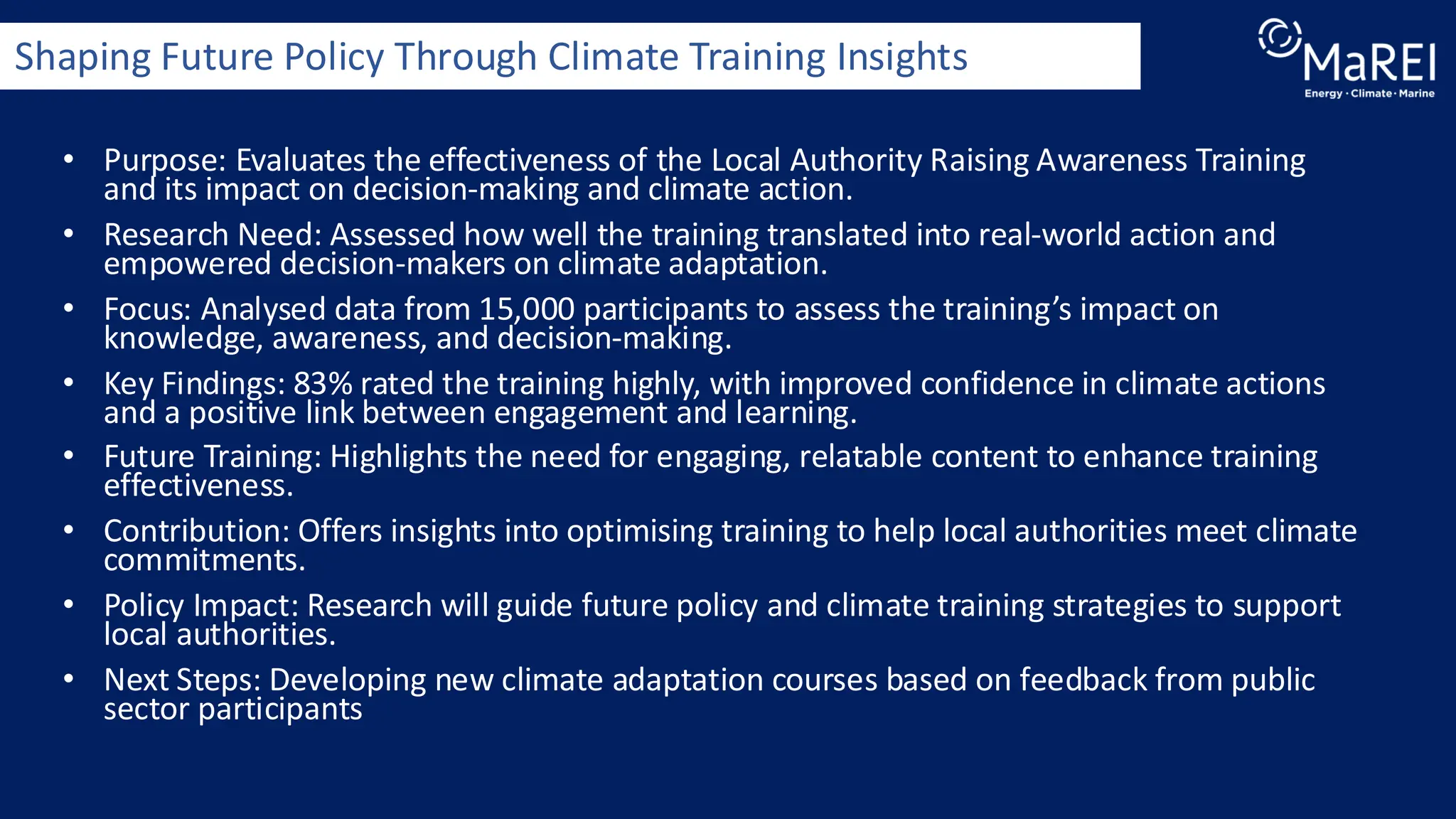 • Purpose: Evaluates the effectiveness of the Local Authority Raising Awareness Training
and its impact on decision-making and climate action.
• Research Need: Assessed how well the training translated into real-world action and
empowered decision-makers on climate adaptation.
• Focus: Analysed data from 15,000 participants to assess the training’s impact on
knowledge, awareness, and decision-making.
• Key Findings: 83% rated the training highly, with improved confidence in climate actions
and a positive link between engagement and learning.
• Future Training: Highlights the need for engaging, relatable content to enhance training
effectiveness.
• Contribution: Offers insights into optimising training to help local authorities meet climate
commitments.
• Policy Impact: Research will guide future policy and climate training strategies to support
local authorities.
• Next Steps: Developing new climate adaptation courses based on feedback from public
sector participants
Shaping Future Policy Through Climate Training Insights
 