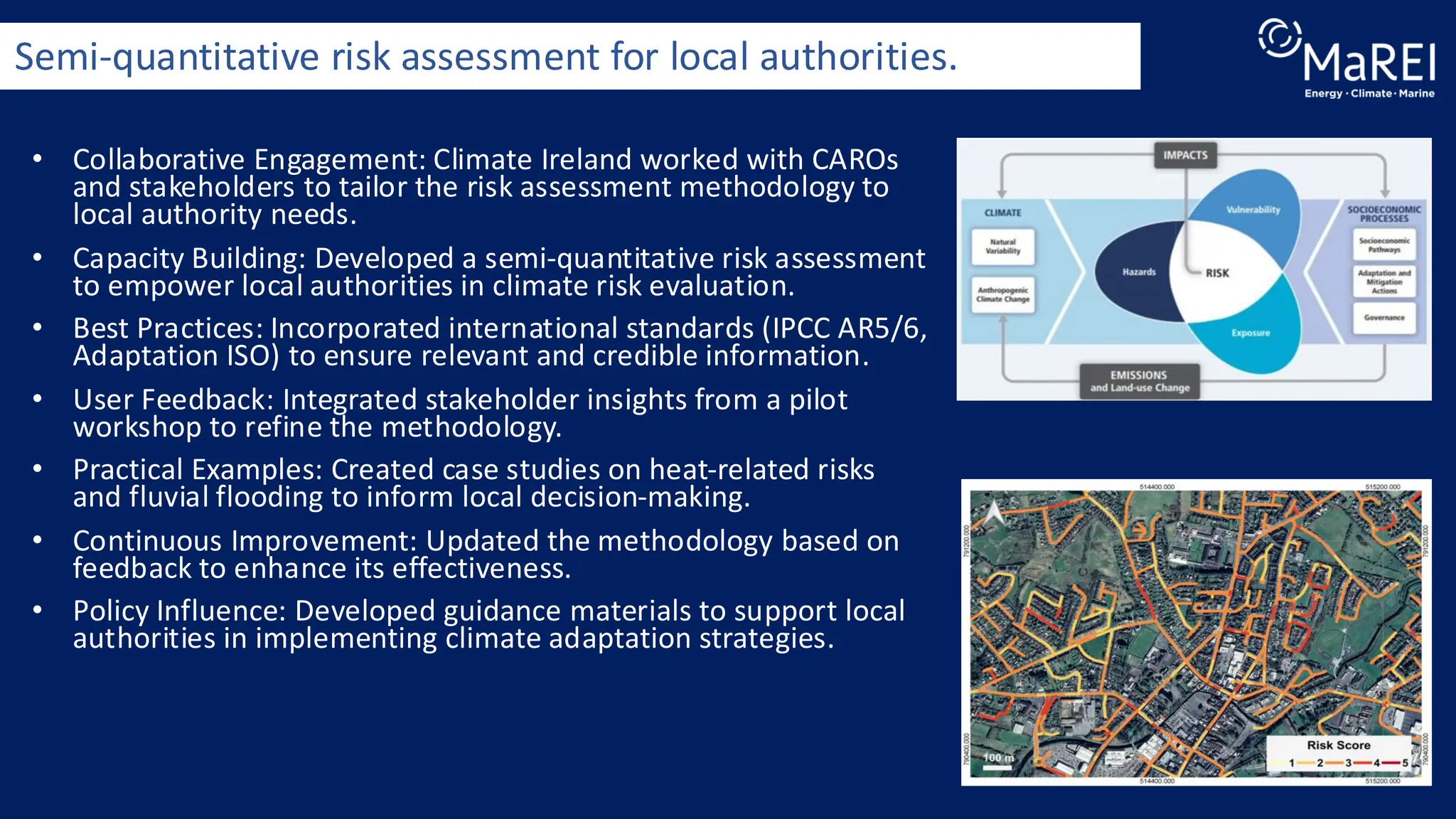 • Collaborative Engagement: Climate Ireland worked with CAROs
and stakeholders to tailor the risk assessment methodology to
local authority needs.
• Capacity Building: Developed a semi-quantitative risk assessment
to empower local authorities in climate risk evaluation.
• Best Practices: Incorporated international standards (IPCC AR5/6,
Adaptation ISO) to ensure relevant and credible information.
• User Feedback: Integrated stakeholder insights from a pilot
workshop to refine the methodology.
• Practical Examples: Created case studies on heat-related risks
and fluvial flooding to inform local decision-making.
• Continuous Improvement: Updated the methodology based on
feedback to enhance its effectiveness.
• Policy Influence: Developed guidance materials to support local
authorities in implementing climate adaptation strategies.
Semi-quantitative risk assessment for local authorities.
 