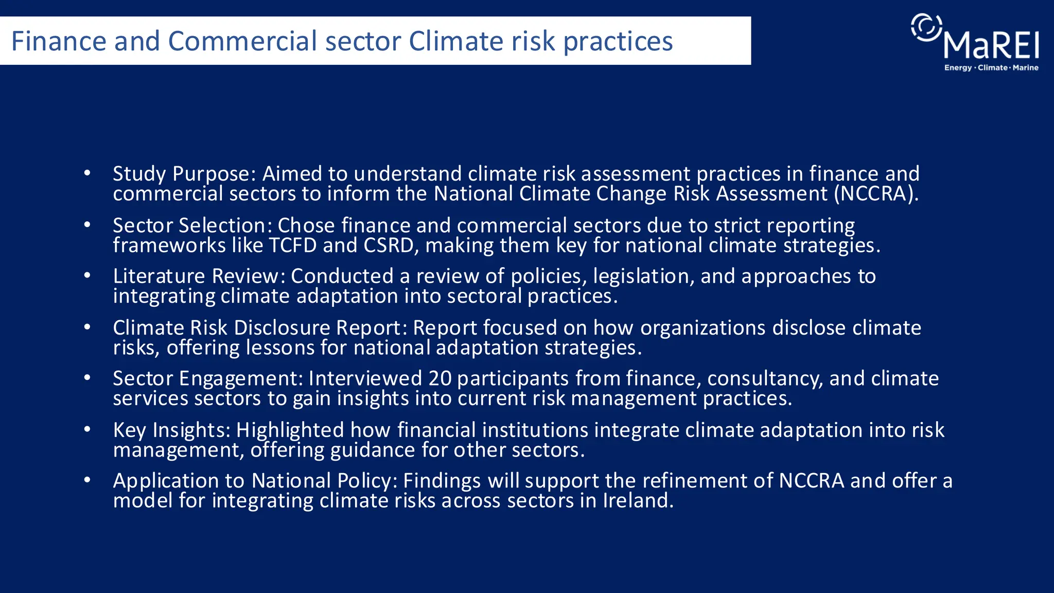 • Study Purpose: Aimed to understand climate risk assessment practices in finance and
commercial sectors to inform the National Climate Change Risk Assessment (NCCRA).
• Sector Selection: Chose finance and commercial sectors due to strict reporting
frameworks like TCFD and CSRD, making them key for national climate strategies.
• Literature Review: Conducted a review of policies, legislation, and approaches to
integrating climate adaptation into sectoral practices.
• Climate Risk Disclosure Report: Report focused on how organizations disclose climate
risks, offering lessons for national adaptation strategies.
• Sector Engagement: Interviewed 20 participants from finance, consultancy, and climate
services sectors to gain insights into current risk management practices.
• Key Insights: Highlighted how financial institutions integrate climate adaptation into risk
management, offering guidance for other sectors.
• Application to National Policy: Findings will support the refinement of NCCRA and offer a
model for integrating climate risks across sectors in Ireland.
Finance and Commercial sector Climate risk practices
 