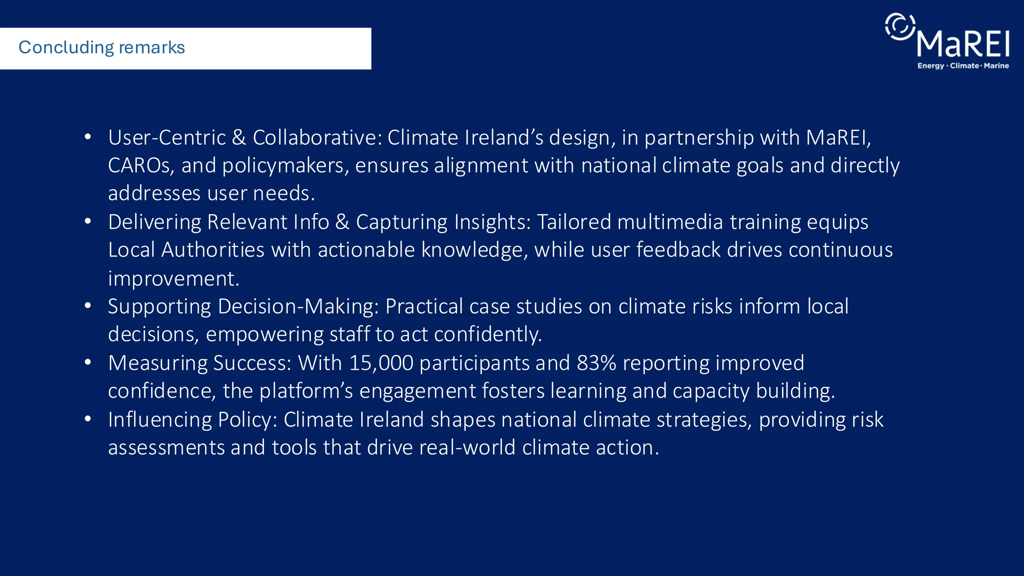 Concluding remarks
• User-Centric & Collaborative: Climate Ireland’s design, in partnership with MaREI,
CAROs, and policymakers, ensures alignment with national climate goals and directly
addresses user needs.
• Delivering Relevant Info & Capturing Insights: Tailored multimedia training equips
Local Authorities with actionable knowledge, while user feedback drives continuous
improvement.
• Supporting Decision-Making: Practical case studies on climate risks inform local
decisions, empowering staff to act confidently.
• Measuring Success: With 15,000 participants and 83% reporting improved
confidence, the platform’s engagement fosters learning and capacity building.
• Influencing Policy: Climate Ireland shapes national climate strategies, providing risk
assessments and tools that drive real-world climate action.
 