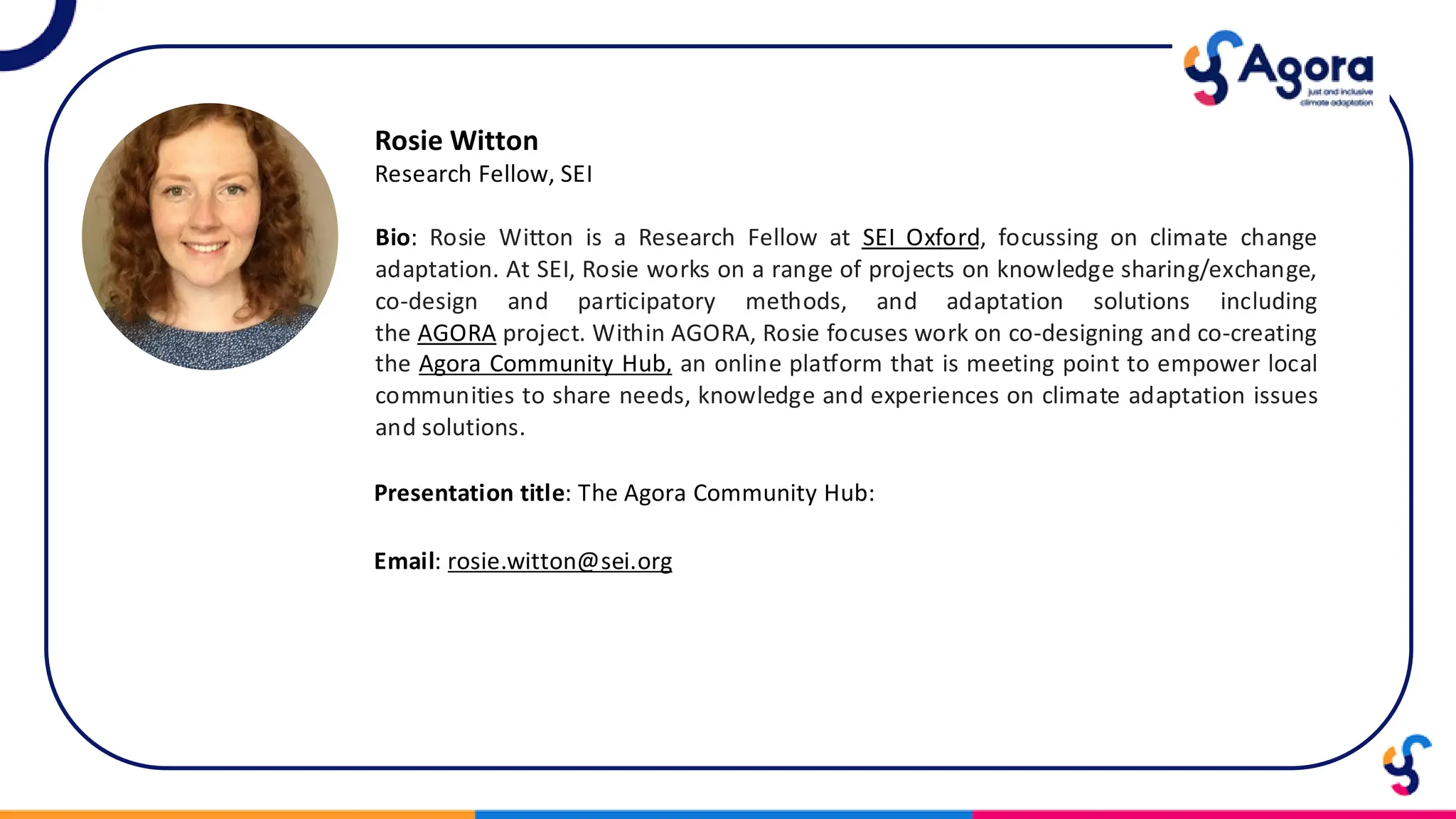 Rosie Witton
Research Fellow, SEI
Bio: Rosie Witton is a Research Fellow at SEI Oxford, focussing on climate change
adaptation. At SEI, Rosie works on a range of projects on knowledge sharing/exchange,
co-design and participatory methods, and adaptation solutions including
the AGORA project. Within AGORA, Rosie focuses work on co-designing and co-creating
the Agora Community Hub, an online platform that is meeting point to empower local
communities to share needs, knowledge and experiences on climate adaptation issues
and solutions.
Presentation title: The Agora Community Hub:
Email: rosie.witton@sei.org
 