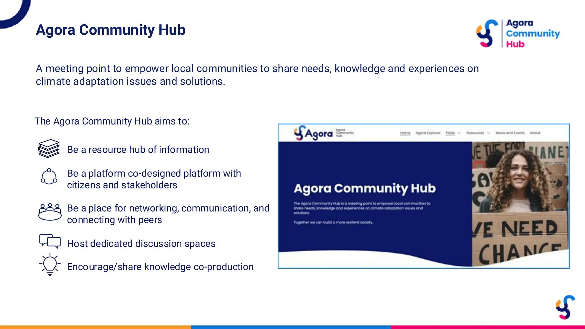 The Agora Community Hub aims to:
Be a resource hub of information
Be a platform co-designed platform with
citizens and stakeholders
Be a place for networking, communication, and
connecting with peers
Host dedicated discussion spaces
Encourage/share knowledge co-production
Agora Community Hub
A meeting point to empower local communities to share needs, knowledge and experiences on
climate adaptation issues and solutions.
 