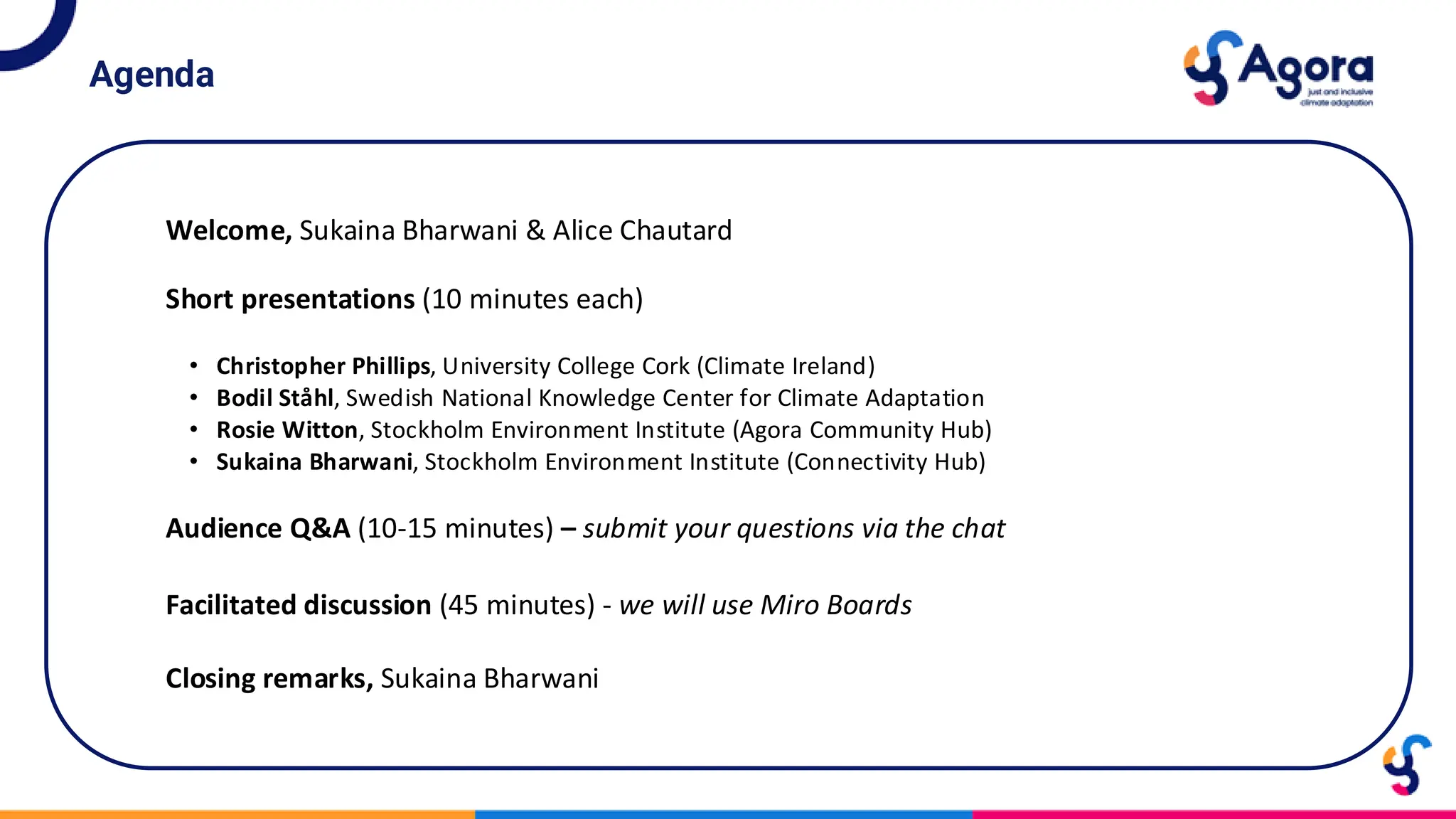 Agenda
• Christopher Phillips, University College Cork (Climate Ireland)
• Bodil Ståhl, Swedish National Knowledge Center for Climate Adaptation
• Rosie Witton, Stockholm Environment Institute (Agora Community Hub)
• Sukaina Bharwani, Stockholm Environment Institute (Connectivity Hub)
Welcome, Sukaina Bharwani & Alice Chautard
Short presentations (10 minutes each)
Facilitated discussion (45 minutes) - we will use Miro Boards
Audience Q&A (10-15 minutes) – submit your questions via the chat
Closing remarks, Sukaina Bharwani
 