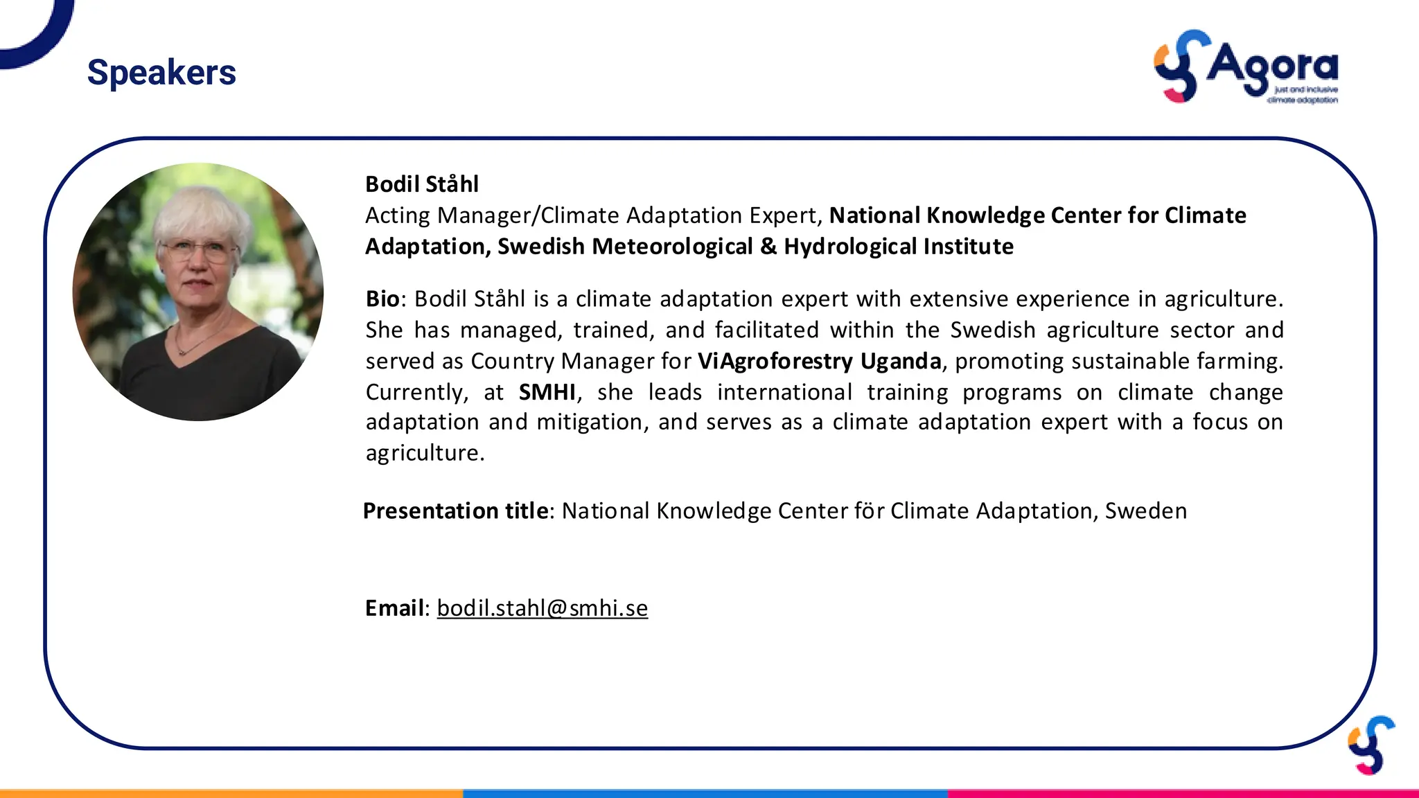 Speakers
Bodil Ståhl
Acting Manager/Climate Adaptation Expert, National Knowledge Center for Climate
Adaptation, Swedish Meteorological & Hydrological Institute
Bio: Bodil Ståhl is a climate adaptation expert with extensive experience in agriculture.
She has managed, trained, and facilitated within the Swedish agriculture sector and
served as Country Manager for ViAgroforestry Uganda, promoting sustainable farming.
Currently, at SMHI, she leads international training programs on climate change
adaptation and mitigation, and serves as a climate adaptation expert with a focus on
agriculture.
Presentation title: National Knowledge Center för Climate Adaptation, Sweden
Email: bodil.stahl@smhi.se
 