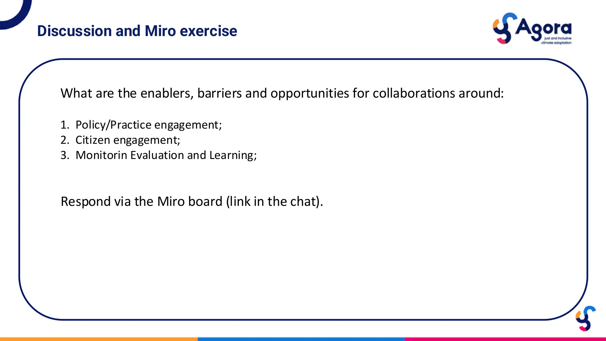 Discussion and Miro exercise
What are the enablers, barriers and opportunities for collaborations around:
1. Policy/Practice engagement;
2. Citizen engagement;
3. Monitorin Evaluation and Learning;
Respond via the Miro board (link in the chat).
 