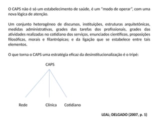 O CAPS não é só um estabelecimento de saúde, é um “modo de operar”, com uma
nova lógica de atenção.
Um conjunto heterogêneo de discursos, instituições, estruturas arquitetônicas,
medidas administrativas, grades das tarefas dos profissionais, grades das
atividades realizadas no cotidiano dos serviços, enunciados científicos, proposições
filosóficas, morais e filantrópicas; e da ligação que se estabelece entre tais
elementos.
O que torna o CAPS uma estratégia eficaz da desinstitucionalização é o tripé:
CAPS
Rede Clínica Cotidiano
LEAL; DELGADO (2007, p. 1)
 