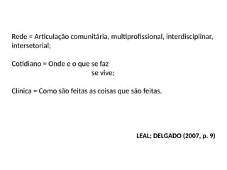Rede = Articulação comunitária, multiprofissional, interdisciplinar,
intersetorial;
Cotidiano = Onde e o que se faz
se vive;
Clínica = Como são feitas as coisas que são feitas.
LEAL; DELGADO (2007, p. 9)
 