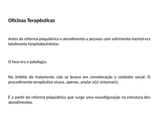 Oficinas Terapêuticas
Antes da reforma psiquiátrica o atendimento a pessoas com sofrimento mental era
totalmente hospitalocêntrico;
O foco era a patologia;
No âmbito do tratamento não se levava em consideração o contexto social. O
procedimento terapêutico visava, apenas, anular o(s) sintoma(s);
É a partir da reforma psiquiátrica que surge uma reconfiguração na estrutura dos
atendimentos.
 