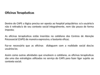 Oficinas Terapêuticas
Dentro do CAPS a lógica precisa ser oposta ao hospital psiquiátrico: o/a usuário/a
não é retirado/a de seu contexto social integralmente, nem tão pouco de forma
imposta;
As oficinas terapêuticas estão inseridas no cotidiano dos Centros de Atenção
Psicossocial (CAPS) de maneira expressiva, e bastante eficaz;
Faz-se necessário que as oficinas dialoguem com a realidade social dos/as
usuários/as;
Assim como outras atividades que envolvem o cotidiano, as oficinas terapêuticas
são uma das estratégias utilizadas no serviço do CAPS para fazer ligar sujeito ao
contexto social;
 